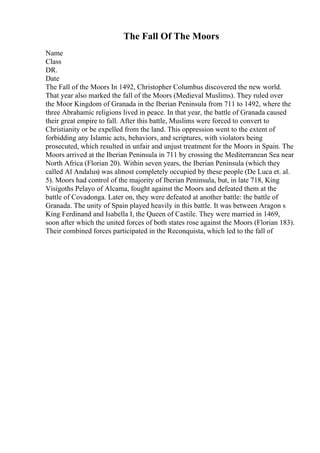 The Fall Of The Moors
Name
Class
DR.
Date
The Fall of the Moors In 1492, Christopher Columbus discovered the new world.
That year also marked the fall of the Moors (Medieval Muslims). They ruled over
the Moor Kingdom of Granada in the Iberian Peninsula from 711 to 1492, where the
three Abrahamic religions lived in peace. In that year, the battle of Granada caused
their great empire to fall. After this battle, Muslims were forced to convert to
Christianity or be expelled from the land. This oppression went to the extent of
forbidding any Islamic acts, behaviors, and scriptures, with violators being
prosecuted, which resulted in unfair and unjust treatment for the Moors in Spain. The
Moors arrived at the Iberian Peninsula in 711 by crossing the Mediterranean Sea near
North Africa (Florian 20). Within seven years, the Iberian Peninsula (which they
called Al Andalus) was almost completely occupied by these people (De Luca et. al.
5). Moors had control of the majority of Iberian Peninsula, but, in late 718, King
Visigoths Pelayo of Alcama, fought against the Moors and defeated them at the
battle of Covadonga. Later on, they were defeated at another battle: the battle of
Granada. The unity of Spain played heavily in this battle. It was between Aragon s
King Ferdinand and Isabella I, the Queen of Castile. They were married in 1469,
soon after which the united forces of both states rose against the Moors (Florian 183).
Their combined forces participated in the Reconquista, which led to the fall of
 