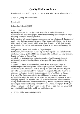 Quality Healthcare Paper
Running head: ACCESS TO QUALITY HEALTHCARE PAPER ASSIGNMENT
Access to Quality Healthcare Paper
Ruddy Jean
L. Lewellen MBAJOGZL57
April 27, 2010
Quality Healthcare Introduction It will be evident to realize that financial,
educational, and socio demographic implications can bring serious impact on access
to quality healthcare in the organization.
Labor shortage will stay an important component that can affect as well the access to
quality care. Socio demographic changes linked with chronic illnesses can have an
effect on the aging population, which may reduce the quality of life, increase costs
for healthcare and rise resource allocation. In point of fact, both labor shortage and
socio
demographic ... Show more content on Helpwriting.net ...
Furthermore, chronic illnesses excessively affect older people and are linked with
disability, reducing quality of life, and rising costs for healthcare and long term care.
Impact on Access to Quality Care
A majority of Americans imagine that the quality of healthcare and the socio
demographic changes have been impacted considerably by the global nursing
shortage.
A number of current reports show that United States is facing shortages of
healthcare providers countrywide. Access to quality care can decrease health
discrepancies and increase the years of healthy life for all U.S. citizens. Hospitals
across the U.S.A. are stressed with workforce shortages that have the potential to
cooperate both access to quality care and accessibility of healthcare in the next
five years. The phenomenon of shortage will impact on access to quality care
because there simply are not sufficient nurses and medicinal technologist to serve
our aging populace. On the other hand, the elderly women who are outnumbered
elderly men become more culturally and ethically diverse. Poverty rates will stay one
more impact on access of quality care and will rise with advancing age. Besides, the
effects of aging are controlled by more special effects of race, class and gender and
may result in higher risks for health and social dilemmas.
As a result, major connotations comprise
 