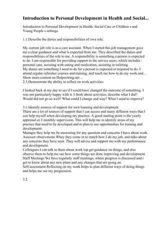 Introduction to Personal Development in Health and Social...
Introduction to Personal Development in Health, Social Care or Children s and
Young People s settings.
1.1.Describe the duties and responsibilities of own role.
My current job role is as a care assistant. When I started this job management gave
me a clear guidance and what is expected from me. They described the duties and
responsibilities of the role to me. A responsibility is something a person is expected
to do. I am responsible for providing support to the service users, which includes :
personal care, assisting with eating and medication, assisting in toileting.
My duties are something I need to do for a person is expected or required to do. I
attend regular refresher courses and training, and teach me how to do my work and ...
Show more content on Helpwriting.net ...
2.3.Demonstrate the ability to reflect on work activities.
I looked back at my day to see if I could have changed the outcome of something. I
was not particularly happy with it. I think about activities, describe what I did?
Would did not go so well? What could I change and way? What I need to improve?
3.1.Identify sources of support for own learning and development.
There are a lot of sources of support that I can access and many different ways that I
can help myself when developing my practice. A good starting point is the yearly
appraisal or 2 monthly supervision. This will help me to identify areas of my
practice that need to be developed and to plan to use opportunities for training and
development.
Manager they help me be answering for any question and concerns I have about work.
Assessor observations Whey they come in to match how I do my job, and talks about
any concerns they have seen. They will advise and support me with my performance
and development.
Colleagues I can talk to them about work top get guidance on things, and also
observe them to help me see how some things are done improving and development.
Staff Meetings We have regularly staff meetings, where progress is discussed and i
get to know about any new plans and any changes that are going on.
Self assessment Reflecting on my work helps to plan different ways of doing things
and helps me see my progression.
3.2.
 