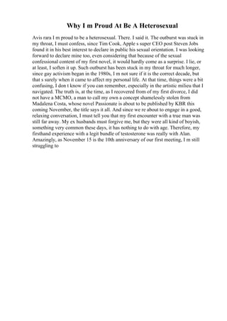 Why I m Proud At Be A Heterosexual
Avis rara I m proud to be a heterosexual. There. I said it. The outburst was stuck in
my throat, I must confess, since Tim Cook, Apple s super CEO post Steven Jobs
found it in his best interest to declare in public his sexual orientation. I was looking
forward to declare mine too, even considering that because of the sexual
confessional content of my first novel, it would hardly come as a surprise. I lie, or
at least, I soften it up. Such outburst has been stuck in my throat for much longer,
since gay activism began in the 1980s, I m not sure if it is the correct decade, but
that s surely when it came to affect my personal life. At that time, things were a bit
confusing, I don t know if you can remember, especially in the artistic milieu that I
navigated. The truth is, at the time, as I recovered from of my first divorce, I did
not have a MCMO, a man to call my own a concept shamelessly stolen from
Madalena Costa, whose novel Passionate is about to be published by KBR this
coming November, the title says it all. And since we re about to engage in a good,
relaxing conversation, I must tell you that my first encounter with a true man was
still far away. My ex husbands must forgive me, but they were all kind of boyish,
something very common these days, it has nothing to do with age. Therefore, my
firsthand experience with a legit bundle of testosterone was really with Alan.
Amazingly, as November 15 is the 10th anniversary of our first meeting, I m still
struggling to
 
