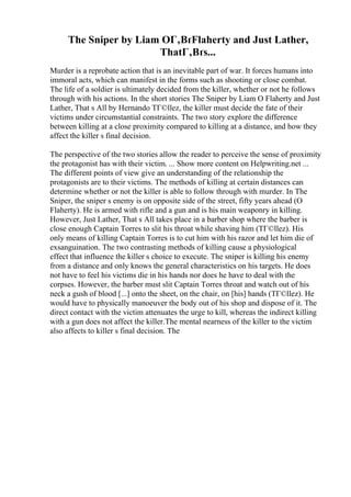 The Sniper by Liam OГ‚ВґFlaherty and Just Lather,
ThatГ‚Вґs...
Murder is a reprobate action that is an inevitable part of war. It forces humans into
immoral acts, which can manifest in the forms such as shooting or close combat.
The life of a soldier is ultimately decided from the killer, whether or not he follows
through with his actions. In the short stories The Sniper by Liam O Flaherty and Just
Lather, That s All by Hernando TГ©llez, the killer must decide the fate of their
victims under circumstantial constraints. The two story explore the difference
between killing at a close proximity compared to killing at a distance, and how they
affect the killer s final decision.
The perspective of the two stories allow the reader to perceive the sense of proximity
the protagonist has with their victim. ... Show more content on Helpwriting.net ...
The different points of view give an understanding of the relationship the
protagonists are to their victims. The methods of killing at certain distances can
determine whether or not the killer is able to follow through with murder. In The
Sniper, the sniper s enemy is on opposite side of the street, fifty years ahead (O
Flaherty). He is armed with rifle and a gun and is his main weaponry in killing.
However, Just Lather, That s All takes place in a barber shop where the barber is
close enough Captain Torres to slit his throat while shaving him (TГ©llez). His
only means of killing Captain Torres is to cut him with his razor and let him die of
exsanguination. The two contrasting methods of killing cause a physiological
effect that influence the killer s choice to execute. The sniper is killing his enemy
from a distance and only knows the general characteristics on his targets. He does
not have to feel his victims die in his hands nor does he have to deal with the
corpses. However, the barber must slit Captain Torres throat and watch out of his
neck a gush of blood [...] onto the sheet, on the chair, on [his] hands (TГ©llez). He
would have to physically manoeuver the body out of his shop and dispose of it. The
direct contact with the victim attenuates the urge to kill, whereas the indirect killing
with a gun does not affect the killer.The mental nearness of the killer to the victim
also affects to killer s final decision. The
 