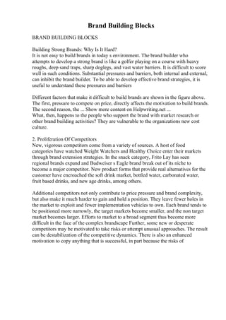 Brand Building Blocks
BRAND BUILDING BLOCKS
Building Strong Brands: Why Is It Hard?
It is not easy to build brands in today s environment. The brand builder who
attempts to develop a strong brand is like a golfer playing on a course with heavy
roughs, deep sand traps, sharp doglegs, and vast water barriers. It is difficult to score
well in such conditions. Substantial pressures and barriers, both internal and external,
can inhibit the brand builder. To be able to develop effective brand strategies, it is
useful to understand these pressures and barriers
Different factors that make it difficult to build brands are shown in the figure above.
The first, pressure to compete on price, directly affects the motivation to build brands.
The second reason, the ... Show more content on Helpwriting.net ...
What, then, happens to the people who support the brand with market research or
other brand building activities? They are vulnerable to the organizations new cost
culture.
2. Proliferation Of Competitors
New, vigorous competitors come from a variety of sources. A host of food
categories have watched Weight Watchers and Healthy Choice enter their markets
through brand extension strategies. In the snack category, Frito Lay has seen
regional brands expand and Budweiser s Eagle brand break out of its niche to
become a major competitor. New product forms that provide real alternatives for the
customer have encroached the soft drink market, bottled water, carbonated water,
fruit based drinks, and new age drinks, among others.
Additional competitors not only contribute to price pressure and brand complexity,
but also make it much harder to gain and hold a position. They leave fewer holes in
the market to exploit and fewer implementation vehicles to own. Each brand tends to
be positioned more narrowly, the target markets become smaller, and the non target
market becomes larger. Efforts to market to a broad segment thus become more
difficult in the face of the complex brandscape Further, some new or desperate
competitors may be motivated to take risks or attempt unusual approaches. The result
can be destabilization of the competitive dynamics. There is also an enhanced
motivation to copy anything that is successful, in part because the risks of
 