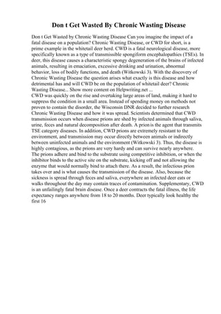 Don t Get Wasted By Chronic Wasting Disease
Don t Get Wasted by Chronic Wasting Disease Can you imagine the impact of a
fatal disease on a population? Chronic Wasting Disease, or CWD for short, is a
prime example in the whitetail deer herd. CWD is a fatal neurological disease, more
specifically known as a type of transmissible spongiform encephalopathies (TSEs). In
deer, this disease causes a characteristic spongy degeneration of the brains of infected
animals, resulting in emaciation, excessive drinking and urination, abnormal
behavior, loss of bodily functions, and death (Witkowski 3). With the discovery of
Chronic Wasting Disease the question arises what exactly is this disease and how
detrimental has and will CWD be on the population of whitetail deer? Chronic
Wasting Disease... Show more content on Helpwriting.net ...
CWD was quickly on the rise and overtaking large areas of land, making it hard to
suppress the condition in a small area. Instead of spending money on methods not
proven to contain the disorder, the Wisconsin DNR decided to further research
Chronic Wasting Disease and how it was spread. Scientists determined that CWD
transmission occurs when disease prions are shed by infected animals through saliva,
urine, feces and natural decomposition after death. A prionis the agent that transmits
TSE category diseases. In addition, CWD prions are extremely resistant to the
environment, and transmission may occur directly between animals or indirectly
between uninfected animals and the environment (Witkowski 3). Thus, the disease is
highly contagious, as the prions are very hardy and can survive nearly anywhere.
The prions adhere and bind to the substrate using competitive inhibition, or when the
inhibitor binds to the active site on the substrate, kicking off and not allowing the
enzyme that would normally bind to attach there. As a result, the infectious prion
takes over and is what causes the transmission of the disease. Also, because the
sickness is spread through feces and saliva, everywhere an infected deer eats or
walks throughout the day may contain traces of contamination. Supplementary, CWD
is an unfailingly fatal brain disease. Once a deer contracts the fatal illness, the life
expectancy ranges anywhere from 18 to 20 months. Deer typically look healthy the
first 16
 