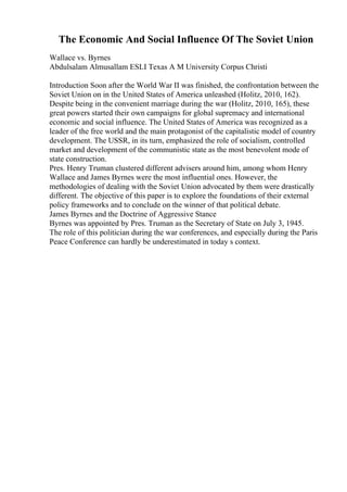 The Economic And Social Influence Of The Soviet Union
Wallace vs. Byrnes
Abdulsalam Almusallam ESLI Texas A M University Corpus Christi
Introduction Soon after the World War II was finished, the confrontation between the
Soviet Union on in the United States of America unleashed (Holitz, 2010, 162).
Despite being in the convenient marriage during the war (Holitz, 2010, 165), these
great powers started their own campaigns for global supremacy and international
economic and social influence. The United States of America was recognized as a
leader of the free world and the main protagonist of the capitalistic model of country
development. The USSR, in its turn, emphasized the role of socialism, controlled
market and development of the communistic state as the most benevolent mode of
state construction.
Pres. Henry Truman clustered different advisers around him, among whom Henry
Wallace and James Byrnes were the most influential ones. However, the
methodologies of dealing with the Soviet Union advocated by them were drastically
different. The objective of this paper is to explore the foundations of their external
policy frameworks and to conclude on the winner of that political debate.
James Byrnes and the Doctrine of Aggressive Stance
Byrnes was appointed by Pres. Truman as the Secretary of State on July 3, 1945.
The role of this politician during the war conferences, and especially during the Paris
Peace Conference can hardly be underestimated in today s context.
 