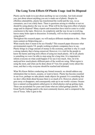 The Long Term Effects Of Plastic Usage And Its Disposal
Plastic can be made in to just about anything we use everyday. Just look around
you, just about almost anything you use is made out of plastic. Despite its
effortless attainability, plastic has transformed the world and the way, we as
consumers, use it on a daily basis. There is questions arising to whether or not we
should be using plastics the way we are. What will be the long term effect of plastic
usage and its disposal? Many experts and researchers have tried to come to a solid
conclusion to the topic. However, its complexity and the way its use is evolving,
leaves many holes open to discussion. Eventually, will we have to completely stop
using plastic?
Throughout this research paper, we will analyze different standpoints to the ... Show
more content on Helpwriting.net ...
What exactly does it mean to be eco friendly? This research paper discusses what
environmental experts VS. people working at plastic companies have to say.
Plastic brings in a huge amount of money to the economy, and that is why it s such
a strong industry that is being conserved. However, it is vital for the people to
know the harms and long term effects of using too much plastic. All in all, plastic
is something we won t be able to stop using for a long time. It is important to
inform everyone on what could happen if we use it too much. Also, let it be
analyzed how much plastic different parts of the world are using. What region is
using the most, and what can be done about it? Very few people worry about this
issue, and that is why everyone should be reached and informed.
What We Know Before conducting any formal research, we should address any
information that we know, assume, or want to know. Plastic has become essential
in our lives, perhaps we take plastic made objects for granted. It is something that
we don t often think about because there is so much of it. However, plastic never
goes away or disappears, and consequently ends up in our world s oceans. Oceans
have a natural cycling pattern called gyres in which plastics end up getting stuck.
These can accumulate for years and create what are called garbage patches. The
Great Pacific Garbage patch is the most commonly known, and is compared to the
size of Texas. After it gets to the
 