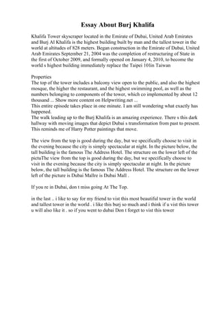 Essay About Burj Khalifa
Khalifa Tower skyscraper located in the Emirate of Dubai, United Arab Emirates
and Burj Al Khalifa is the highest building built by man and the tallest tower in the
world at altitudes of 828 meters. Began construction in the Emirate of Dubai, United
Arab Emirates September 21, 2004 was the completion of restructuring of State in
the first of October 2009, and formally opened on January 4, 2010, to become the
world s highest building immediately replace the Taipei 101in Taiwan
Properties
The top of the tower includes a balcony view open to the public, and also the highest
mosque, the higher the restaurant, and the highest swimming pool, as well as the
numbers belonging to components of the tower, which co implemented by about 12
thousand ... Show more content on Helpwriting.net ...
This entire episode takes place in one minute. I am still wondering what exactly has
happened.
The walk leading up to the Burj Khalifa is an amazing experience. There s this dark
hallway with moving images that depict Dubai s transformation from past to present.
This reminds me of Harry Potter paintings that move.
The view from the top is good during the day, but we specifically choose to visit in
the evening because the city is simply spectacular at night. In the picture below, the
tall building is the famous The Address Hotel. The structure on the lower left of the
pictuThe view from the top is good during the day, but we specifically choose to
visit in the evening because the city is simply spectacular at night. In the picture
below, the tall building is the famous The Address Hotel. The structure on the lower
left of the picture is Dubai Mallre is Dubai Mall .
If you re in Dubai, don t miss going At The Top.
in the last .. i like to say for my friend to vist this most beautiful tower in the world
and tallest tower in the world . i like this burj so much and i think if u vist this tower
u will also like it . so if you went to dubai Don t forget to vist this tower
 