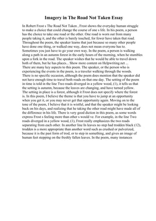 Imagery in The Road Not Taken Essay
In Robert Frost s The Road Not Taken , Frost shows the everyday human struggle
to make a choice that could change the course of one s life. In his poem, a person
has the choice to take one road or the other. One road is worn out from many
people taking it, and the other is barely touched, for fewer have taken that road.
Throughout the poem, the speaker learns that just because so many other people
have done one thing, or walked one way, does not mean everyone has to.
Sometimes you just have to go your own way. In the poem, a person is walking
along a path in an autumn forest in the early hours of the morning, when he stumbles
upon a fork in the road. The speaker wishes that he would be able to travel down
both of them, but he has places... Show more content on Helpwriting.net ...
There are many key aspects to this poem. The speaker, or the person who is
experiencing the events in the poem, is a traveler walking through the woods.
There is no specific occasion, although the poem does mention that the speaker did
not have enough time to travel both roads on that one day. The setting of the poem
in time is told in the line Two roads diverged in a yellow wood, (1), it tells us that
the setting is autumn, because the leaves are changing, and have turned yellow.
The setting in place is a forest, although it Frost does not specify where the forest
is. In this poem, I believe the theme is that you have to jump at an opportunity
when you get it, or you may never get that opportunity again. Moving on to the
tone of the poem, I believe that it is wistful, and that the speaker might be looking
back on his days, and realizing that he taking the other road might have made all of
the difference in his life. There is very good diction in this poem, as some words
express Frost s feeling more than other s would ve. For example, in the line Two
roads diverged in a yellow wood, (1), Frost really emphasizes the two roads
separating from each other. In another line In leaves no step had trodden black (12),
trodden is a more appropriate than another word such as crushed or pulverized,
because it is the past form of trod, or to step in something, and gives an image of
human feet stepping on the freshly fallen leaves. In the poem, many instances
 