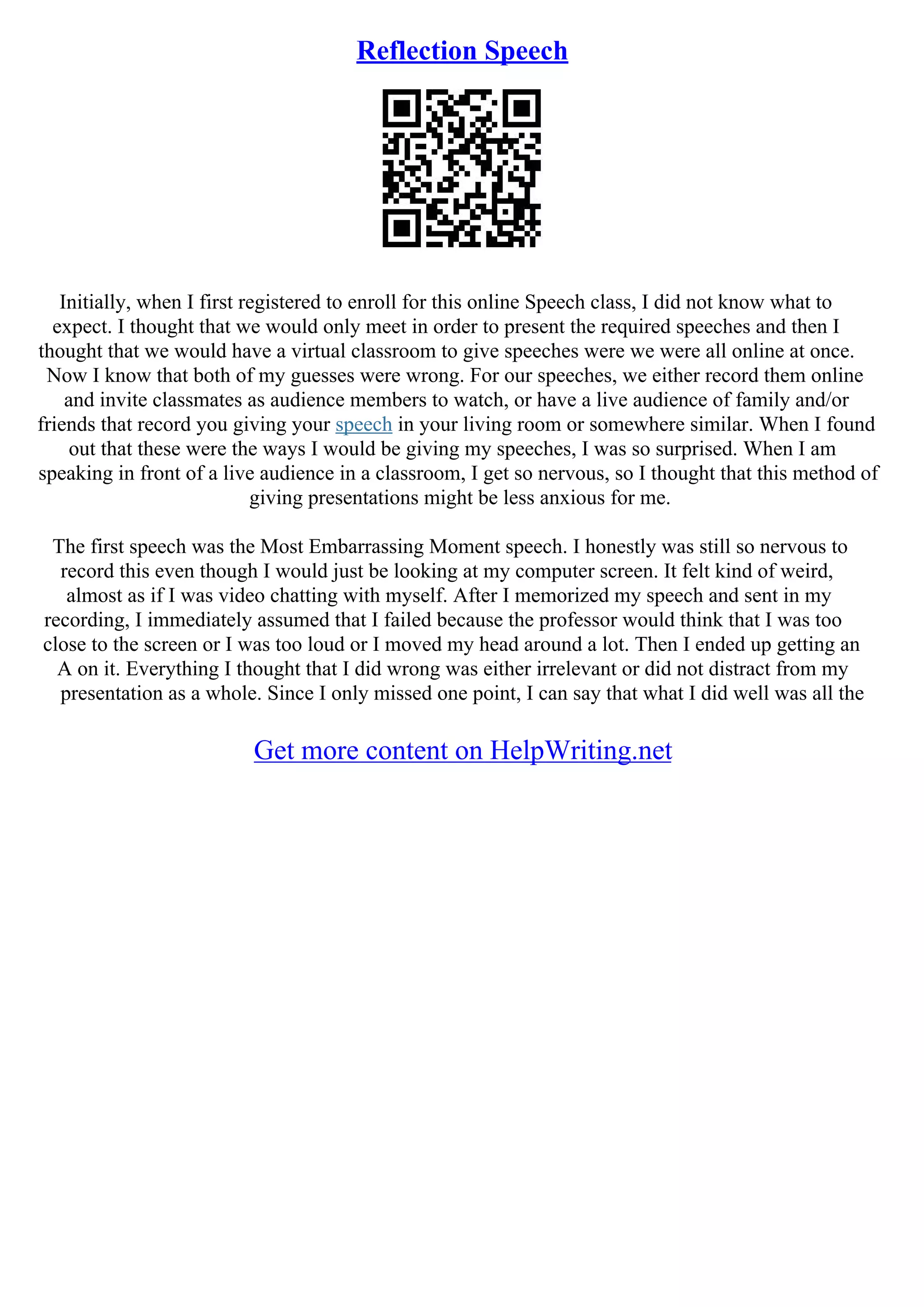 Reflection Speech
Initially, when I first registered to enroll for this online Speech class, I did not know what to
expect. I thought that we would only meet in order to present the required speeches and then I
thought that we would have a virtual classroom to give speeches were we were all online at once.
Now I know that both of my guesses were wrong. For our speeches, we either record them online
and invite classmates as audience members to watch, or have a live audience of family and/or
friends that record you giving your speech in your living room or somewhere similar. When I found
out that these were the ways I would be giving my speeches, I was so surprised. When I am
speaking in front of a live audience in a classroom, I get so nervous, so I thought that this method of
giving presentations might be less anxious for me.
The first speech was the Most Embarrassing Moment speech. I honestly was still so nervous to
record this even though I would just be looking at my computer screen. It felt kind of weird,
almost as if I was video chatting with myself. After I memorized my speech and sent in my
recording, I immediately assumed that I failed because the professor would think that I was too
close to the screen or I was too loud or I moved my head around a lot. Then I ended up getting an
A on it. Everything I thought that I did wrong was either irrelevant or did not distract from my
presentation as a whole. Since I only missed one point, I can say that what I did well was all the
Get more content on HelpWriting.net
 