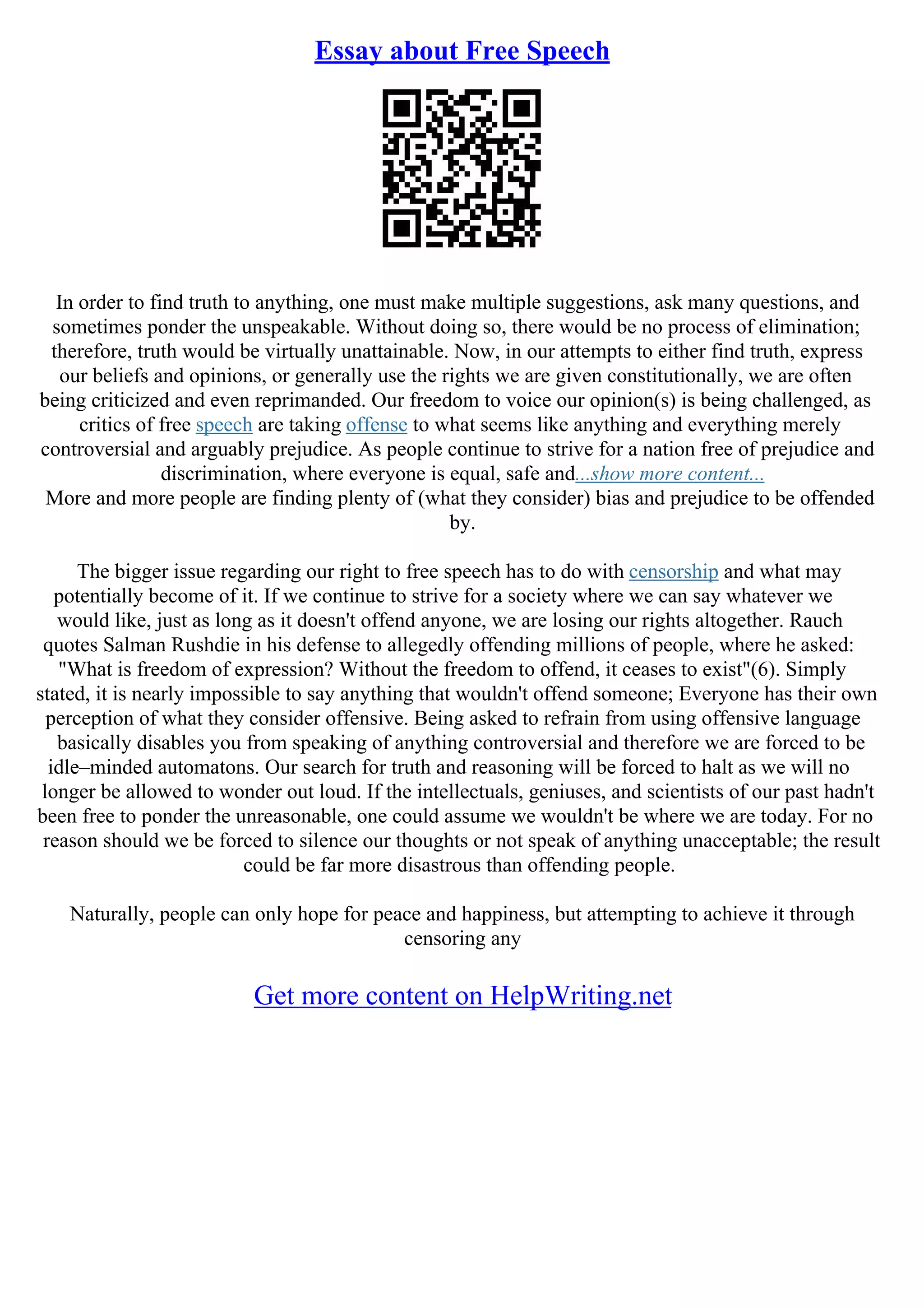 Essay about Free Speech
In order to find truth to anything, one must make multiple suggestions, ask many questions, and
sometimes ponder the unspeakable. Without doing so, there would be no process of elimination;
therefore, truth would be virtually unattainable. Now, in our attempts to either find truth, express
our beliefs and opinions, or generally use the rights we are given constitutionally, we are often
being criticized and even reprimanded. Our freedom to voice our opinion(s) is being challenged, as
critics of free speech are taking offense to what seems like anything and everything merely
controversial and arguably prejudice. As people continue to strive for a nation free of prejudice and
discrimination, where everyone is equal, safe and...show more content...
More and more people are finding plenty of (what they consider) bias and prejudice to be offended
by.
The bigger issue regarding our right to free speech has to do with censorship and what may
potentially become of it. If we continue to strive for a society where we can say whatever we
would like, just as long as it doesn't offend anyone, we are losing our rights altogether. Rauch
quotes Salman Rushdie in his defense to allegedly offending millions of people, where he asked:
"What is freedom of expression? Without the freedom to offend, it ceases to exist"(6). Simply
stated, it is nearly impossible to say anything that wouldn't offend someone; Everyone has their own
perception of what they consider offensive. Being asked to refrain from using offensive language
basically disables you from speaking of anything controversial and therefore we are forced to be
idle–minded automatons. Our search for truth and reasoning will be forced to halt as we will no
longer be allowed to wonder out loud. If the intellectuals, geniuses, and scientists of our past hadn't
been free to ponder the unreasonable, one could assume we wouldn't be where we are today. For no
reason should we be forced to silence our thoughts or not speak of anything unacceptable; the result
could be far more disastrous than offending people.
Naturally, people can only hope for peace and happiness, but attempting to achieve it through
censoring any
Get more content on HelpWriting.net
 