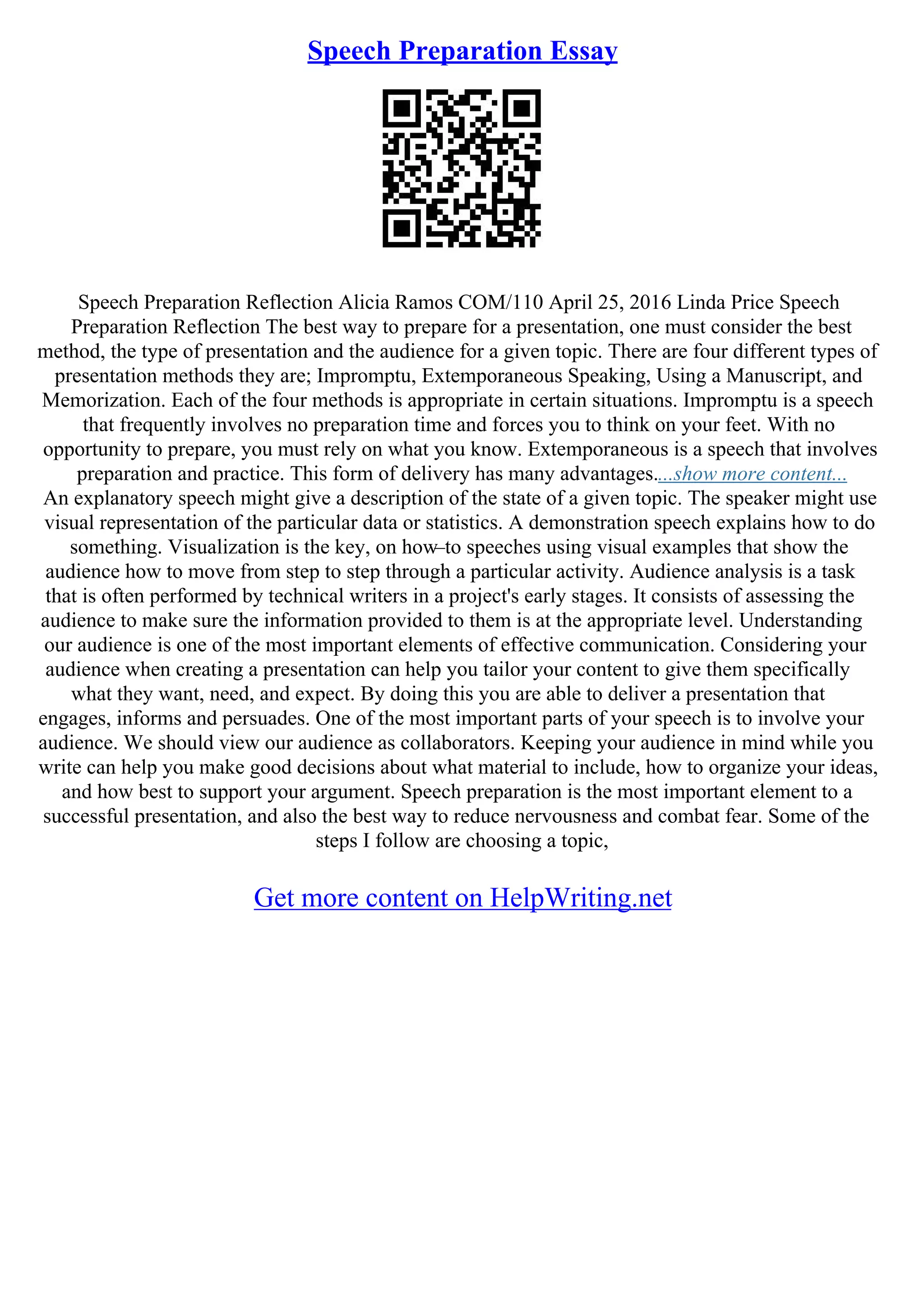 Speech Preparation Essay
Speech Preparation Reflection Alicia Ramos COM/110 April 25, 2016 Linda Price Speech
Preparation Reflection The best way to prepare for a presentation, one must consider the best
method, the type of presentation and the audience for a given topic. There are four different types of
presentation methods they are; Impromptu, Extemporaneous Speaking, Using a Manuscript, and
Memorization. Each of the four methods is appropriate in certain situations. Impromptu is a speech
that frequently involves no preparation time and forces you to think on your feet. With no
opportunity to prepare, you must rely on what you know. Extemporaneous is a speech that involves
preparation and practice. This form of delivery has many advantages....show more content...
An explanatory speech might give a description of the state of a given topic. The speaker might use
visual representation of the particular data or statistics. A demonstration speech explains how to do
something. Visualization is the key, on how–to speeches using visual examples that show the
audience how to move from step to step through a particular activity. Audience analysis is a task
that is often performed by technical writers in a project's early stages. It consists of assessing the
audience to make sure the information provided to them is at the appropriate level. Understanding
our audience is one of the most important elements of effective communication. Considering your
audience when creating a presentation can help you tailor your content to give them specifically
what they want, need, and expect. By doing this you are able to deliver a presentation that
engages, informs and persuades. One of the most important parts of your speech is to involve your
audience. We should view our audience as collaborators. Keeping your audience in mind while you
write can help you make good decisions about what material to include, how to organize your ideas,
and how best to support your argument. Speech preparation is the most important element to a
successful presentation, and also the best way to reduce nervousness and combat fear. Some of the
steps I follow are choosing a topic,
Get more content on HelpWriting.net
 
