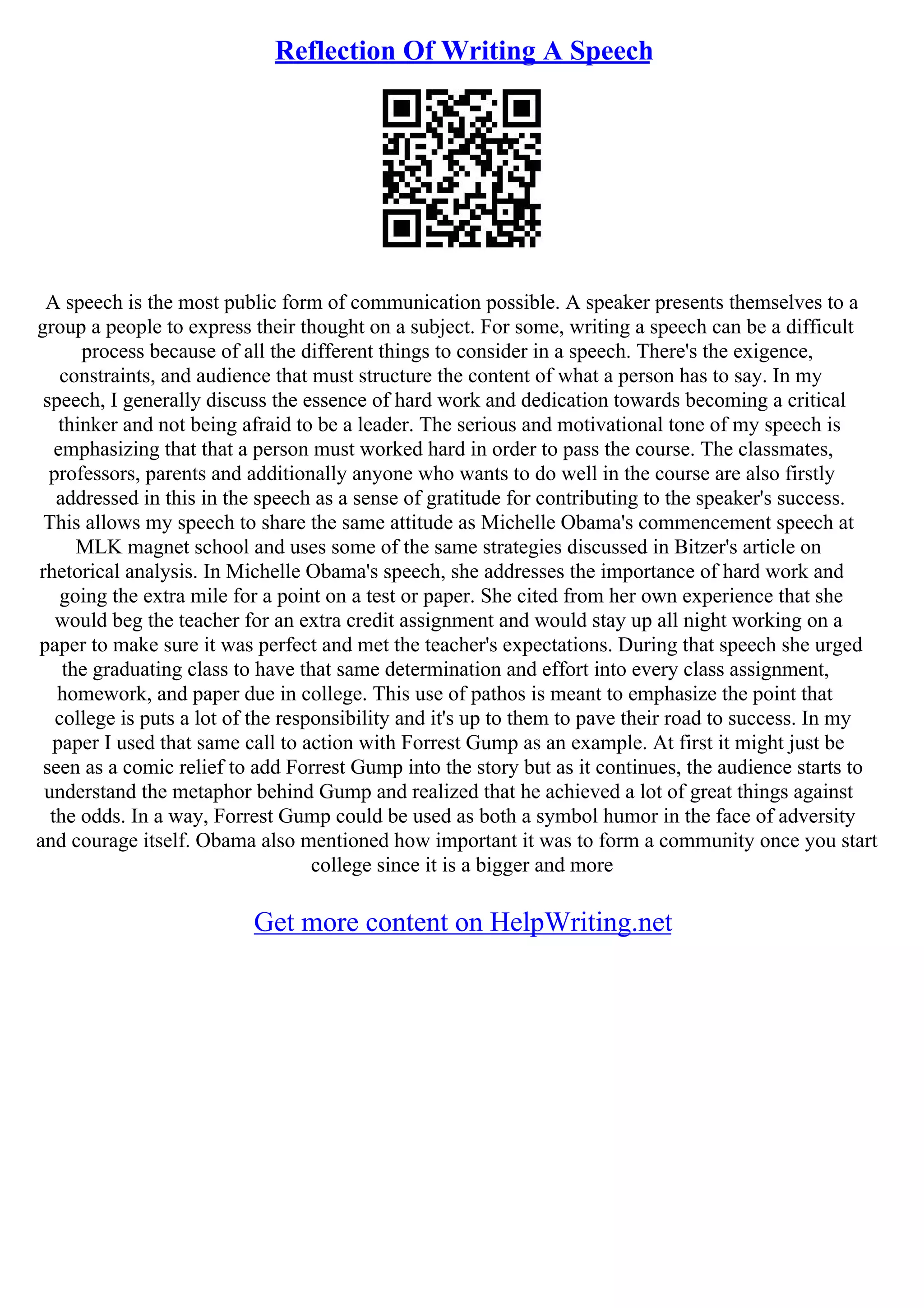 Reflection Of Writing A Speech
A speech is the most public form of communication possible. A speaker presents themselves to a
group a people to express their thought on a subject. For some, writing a speech can be a difficult
process because of all the different things to consider in a speech. There's the exigence,
constraints, and audience that must structure the content of what a person has to say. In my
speech, I generally discuss the essence of hard work and dedication towards becoming a critical
thinker and not being afraid to be a leader. The serious and motivational tone of my speech is
emphasizing that that a person must worked hard in order to pass the course. The classmates,
professors, parents and additionally anyone who wants to do well in the course are also firstly
addressed in this in the speech as a sense of gratitude for contributing to the speaker's success.
This allows my speech to share the same attitude as Michelle Obama's commencement speech at
MLK magnet school and uses some of the same strategies discussed in Bitzer's article on
rhetorical analysis. In Michelle Obama's speech, she addresses the importance of hard work and
going the extra mile for a point on a test or paper. She cited from her own experience that she
would beg the teacher for an extra credit assignment and would stay up all night working on a
paper to make sure it was perfect and met the teacher's expectations. During that speech she urged
the graduating class to have that same determination and effort into every class assignment,
homework, and paper due in college. This use of pathos is meant to emphasize the point that
college is puts a lot of the responsibility and it's up to them to pave their road to success. In my
paper I used that same call to action with Forrest Gump as an example. At first it might just be
seen as a comic relief to add Forrest Gump into the story but as it continues, the audience starts to
understand the metaphor behind Gump and realized that he achieved a lot of great things against
the odds. In a way, Forrest Gump could be used as both a symbol humor in the face of adversity
and courage itself. Obama also mentioned how important it was to form a community once you start
college since it is a bigger and more
Get more content on HelpWriting.net
 