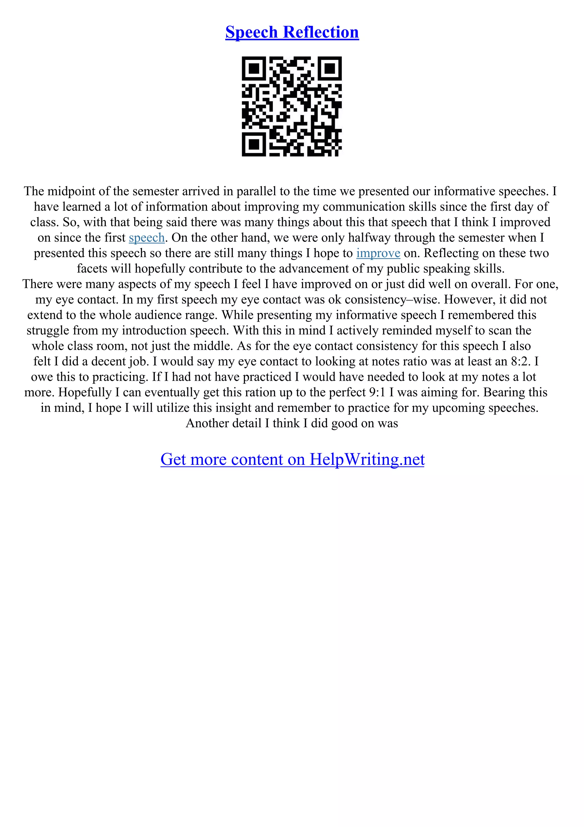 Speech Reflection
The midpoint of the semester arrived in parallel to the time we presented our informative speeches. I
have learned a lot of information about improving my communication skills since the first day of
class. So, with that being said there was many things about this that speech that I think I improved
on since the first speech. On the other hand, we were only halfway through the semester when I
presented this speech so there are still many things I hope to improve on. Reflecting on these two
facets will hopefully contribute to the advancement of my public speaking skills.
There were many aspects of my speech I feel I have improved on or just did well on overall. For one,
my eye contact. In my first speech my eye contact was ok consistency–wise. However, it did not
extend to the whole audience range. While presenting my informative speech I remembered this
struggle from my introduction speech. With this in mind I actively reminded myself to scan the
whole class room, not just the middle. As for the eye contact consistency for this speech I also
felt I did a decent job. I would say my eye contact to looking at notes ratio was at least an 8:2. I
owe this to practicing. If I had not have practiced I would have needed to look at my notes a lot
more. Hopefully I can eventually get this ration up to the perfect 9:1 I was aiming for. Bearing this
in mind, I hope I will utilize this insight and remember to practice for my upcoming speeches.
Another detail I think I did good on was
Get more content on HelpWriting.net
 