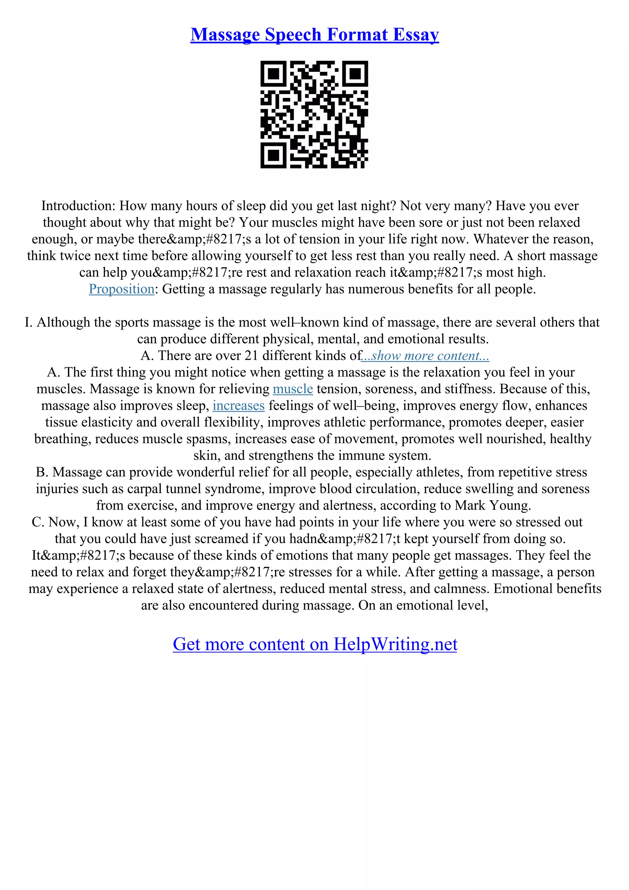 Massage Speech Format Essay
Introduction: How many hours of sleep did you get last night? Not very many? Have you ever
thought about why that might be? Your muscles might have been sore or just not been relaxed
enough, or maybe there&amp;#8217;s a lot of tension in your life right now. Whatever the reason,
think twice next time before allowing yourself to get less rest than you really need. A short massage
can help you&amp;#8217;re rest and relaxation reach it&amp;#8217;s most high.
Proposition: Getting a massage regularly has numerous benefits for all people.
I. Although the sports massage is the most well–known kind of massage, there are several others that
can produce different physical, mental, and emotional results.
A. There are over 21 different kinds of...show more content...
A. The first thing you might notice when getting a massage is the relaxation you feel in your
muscles. Massage is known for relieving muscle tension, soreness, and stiffness. Because of this,
massage also improves sleep, increases feelings of well–being, improves energy flow, enhances
tissue elasticity and overall flexibility, improves athletic performance, promotes deeper, easier
breathing, reduces muscle spasms, increases ease of movement, promotes well nourished, healthy
skin, and strengthens the immune system.
B. Massage can provide wonderful relief for all people, especially athletes, from repetitive stress
injuries such as carpal tunnel syndrome, improve blood circulation, reduce swelling and soreness
from exercise, and improve energy and alertness, according to Mark Young.
C. Now, I know at least some of you have had points in your life where you were so stressed out
that you could have just screamed if you hadn&amp;#8217;t kept yourself from doing so.
It&amp;#8217;s because of these kinds of emotions that many people get massages. They feel the
need to relax and forget they&amp;#8217;re stresses for a while. After getting a massage, a person
may experience a relaxed state of alertness, reduced mental stress, and calmness. Emotional benefits
are also encountered during massage. On an emotional level,
Get more content on HelpWriting.net
 