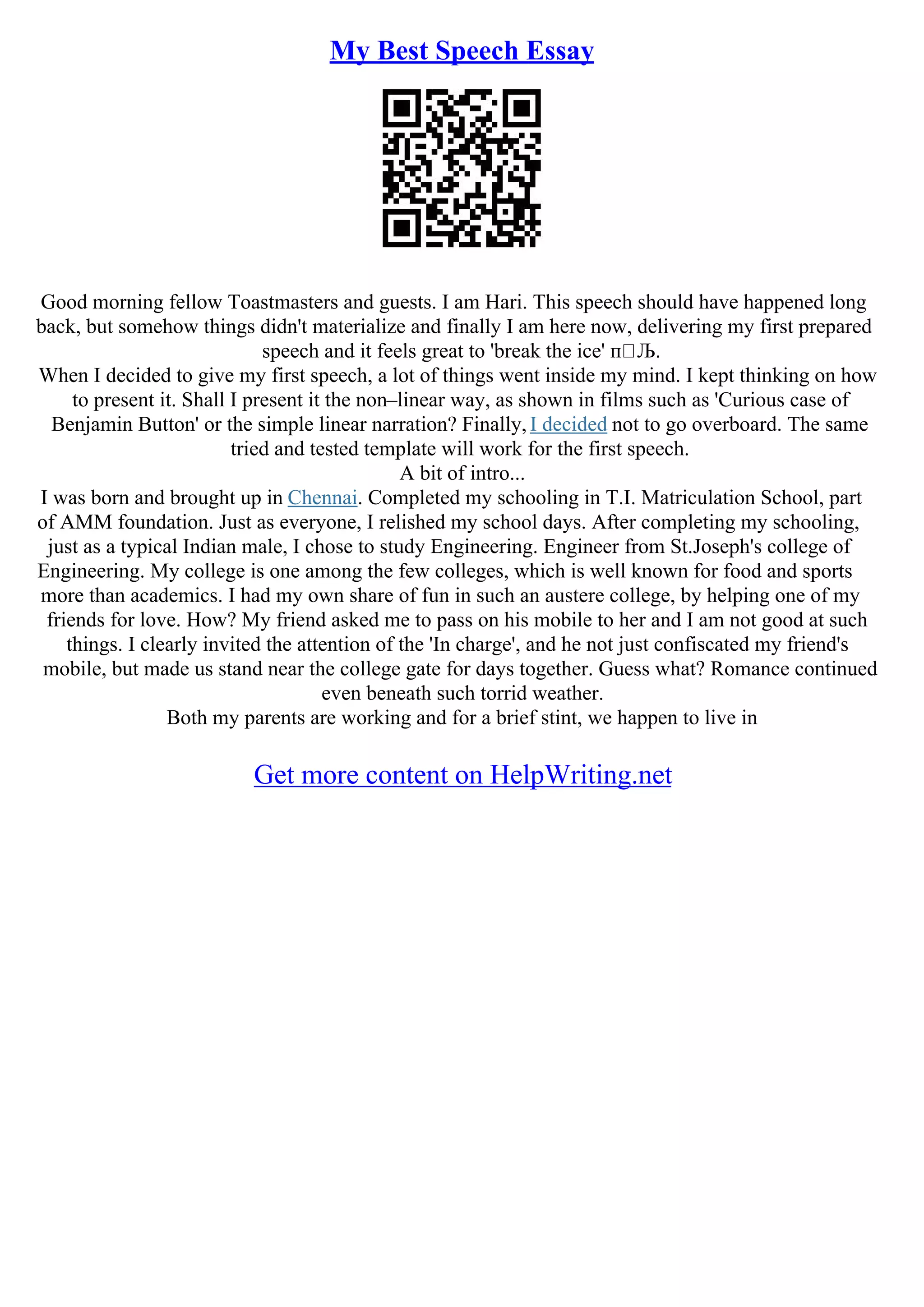 My Best Speech Essay
Good morning fellow Toastmasters and guests. I am Hari. This speech should have happened long
back, but somehow things didn't materialize and finally I am here now, delivering my first prepared
speech and it feels great to 'break the ice' п Љ.
When I decided to give my first speech, a lot of things went inside my mind. I kept thinking on how
to present it. Shall I present it the non–linear way, as shown in films such as 'Curious case of
Benjamin Button' or the simple linear narration? Finally, I decided not to go overboard. The same
tried and tested template will work for the first speech.
A bit of intro...
I was born and brought up in Chennai. Completed my schooling in T.I. Matriculation School, part
of AMM foundation. Just as everyone, I relished my school days. After completing my schooling,
just as a typical Indian male, I chose to study Engineering. Engineer from St.Joseph's college of
Engineering. My college is one among the few colleges, which is well known for food and sports
more than academics. I had my own share of fun in such an austere college, by helping one of my
friends for love. How? My friend asked me to pass on his mobile to her and I am not good at such
things. I clearly invited the attention of the 'In charge', and he not just confiscated my friend's
mobile, but made us stand near the college gate for days together. Guess what? Romance continued
even beneath such torrid weather.
Both my parents are working and for a brief stint, we happen to live in
Get more content on HelpWriting.net
 