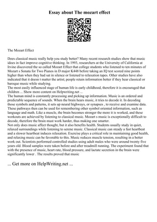Essay about The mozart effect
The Mozart Effect
Does classical music really help you study better? Many recent research studies show that music
idoes in fact improve cognitive thinking. In 1993, researchers at the University of California at
Irvine discovered the so called Mozart Effect that college students who listened to ten minutes of
Mozart s Sonata for Two Pianos in D major K448 before taking an IQ test scored nine points
higher than when they had sat in silence or listened to relaxation tapes. Other studies have also
indicated that it doesn t matter the artist; people retain information better if they hear classical or
baroque music while studying.
The most easily influenced stage of human life is early childhood, therefore it is encouraged that
children ... Show more content on Helpwriting.net ...
The human mind is constantly processing and picking up information. Music is an ordered and
predictable sequence of sounds. When the brain hears music, it tries to decode it. In decoding
those symbols and patterns, it sets up neural highways, or synapses , to receive and examine data.
These pathways then can be used for remembering other symbol oriented information, such as
language and math. Like a muscle, the brain becomes stronger the more it is worked, and these
workouts are achieved by listening to classical music. Mozart s music is exceptionally difficult to
decode, therefore the brain must work harder, thus making one smarter.
Not only does music affect thought, but it also benefits health. Students usually study in quiet,
relaxed surroundings while listening to serene music. Classical music can steady a fast heartbeat
and a slower heartbeat induces relaxation. Exercise plays a critical role in maintaining good health,
and relaxing music can be favorable to this. Music reduces muscle tension, resulting in a better
work out. Scientists performed controlled studies using adult males who were around twenty five
years old. Blood samples were taken before and after treadmill running. The experiment found that
with the presence of music, heart rate, blood pressure, and lactate secretion in the brain were
significantly lower . The results proved that music
... Get more on HelpWriting.net ...
 