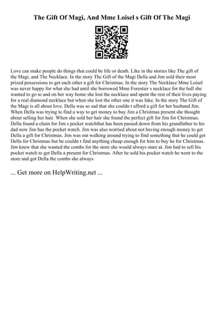 The Gift Of Magi, And Mme Loisel s Gift Of The Magi
Love can make people do things that could be life or death. Like in the stories like The gift of
the Magi, and The Necklace. In the story The Gift of the Magi Della and Jim sold their most
prized possessions to get each other a gift for Christmas. In the story The Necklace Mme Loisel
was never happy for what she had until she borrowed Mme Forestier s necklace for the ball she
wanted to go to and on her way home she lost the necklace and spent the rest of their lives paying
for a real diamond necklace but when she lost the other one it was fake. In the story The Gift of
the Magi is all about love. Della was so sad that she couldn t afford a gift for her husband Jim.
When Della was trying to find a way to get money to buy Jim a Christmas present she thought
about selling her hair. When she sold her hair she found the perfect gift for Jim for Christmas.
Della found a chain for Jim s pocket watchthat has been passed down from his grandfather to his
dad now Jim has the pocket watch. Jim was also worried about not having enough money to get
Della a gift for Christmas. Jim was out walking around trying to find something that he could get
Della for Christmas but he couldn t find anything cheap enough for him to buy he for Christmas.
Jim knew that she wanted the combs for the store she would always stare at. Jim had to sell his
pocket watch to get Della a present for Christmas. After he sold his pocket watch he went to the
store and got Della the combs she always
... Get more on HelpWriting.net ...
 