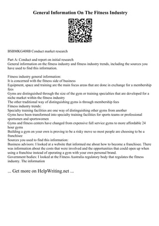 General Information On The Fitness Industry
BSBMKG408B Conduct market research
Part A: Conduct and report on initial research
General information on the fitness industry and fitness industry trends, including the sources you
have used to find this information.
Fitness industry general information:
It is concerned with the fitness side of business
Equipment, space and training are the main focus areas that are done in exchange for a membership
fees
Gyms are distinguished through the size of the gym or training specialties that are developed for a
niche market within the fitness industry
The other traditional way of distinguishing gyms is through membership fees
Fitness industry trends:
Specialty training facilities are one way of distinguishing other gyms from another
Gyms have been transformed into specialty training facilities for sports teams or professional
sportsmen and sportswomen
Gyms and fitness centers have changed from expensive full service gyms to more affordable 24
hour gyms
Building a gym on your own is proving to be a risky move so most people are choosing to be a
franchisee
Sources you used to find this information:
Business advisors: I looked at a website that informed me about how to become a franchisee. There
was information about the costs that were involved and the opportunities that could open up when
using a franchise instead of operating a gym with your own personal brand.
Government bodies: I looked at the Fitness Australia regulatory body that regulates the fitness
industry. The information
... Get more on HelpWriting.net ...
 