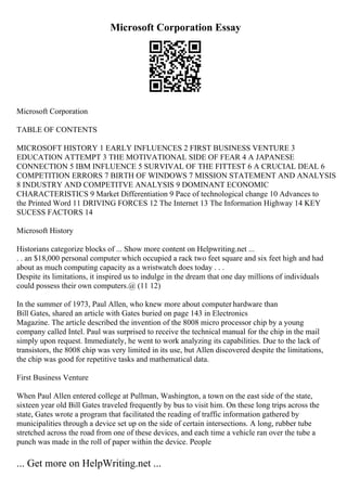 Microsoft Corporation Essay
Microsoft Corporation
TABLE OF CONTENTS
MICROSOFT HISTORY 1 EARLY INFLUENCES 2 FIRST BUSINESS VENTURE 3
EDUCATION ATTEMPT 3 THE MOTIVATIONAL SIDE OF FEAR 4 A JAPANESE
CONNECTION 5 IBM INFLUENCE 5 SURVIVAL OF THE FITTEST 6 A CRUCIAL DEAL 6
COMPETITION ERRORS 7 BIRTH OF WINDOWS 7 MISSION STATEMENT AND ANALYSIS
8 INDUSTRY AND COMPETITVE ANALYSIS 9 DOMINANT ECONOMIC
CHARACTERISTICS 9 Market Differentiation 9 Pace of technological change 10 Advances to
the Printed Word 11 DRIVING FORCES 12 The Internet 13 The Information Highway 14 KEY
SUCESS FACTORS 14
Microsoft History
Historians categorize blocks of ... Show more content on Helpwriting.net ...
. . an $18,000 personal computer which occupied a rack two feet square and six feet high and had
about as much computing capacity as a wristwatch does today . . .
Despite its limitations, it inspired us to indulge in the dream that one day millions of individuals
could possess their own computers.@ (11 12)
In the summer of 1973, Paul Allen, who knew more about computer hardware than
Bill Gates, shared an article with Gates buried on page 143 in Electronics
Magazine. The article described the invention of the 8008 micro processor chip by a young
company called Intel. Paul was surprised to receive the technical manual for the chip in the mail
simply upon request. Immediately, he went to work analyzing its capabilities. Due to the lack of
transistors, the 8008 chip was very limited in its use, but Allen discovered despite the limitations,
the chip was good for repetitive tasks and mathematical data.
First Business Venture
When Paul Allen entered college at Pullman, Washington, a town on the east side of the state,
sixteen year old Bill Gates traveled frequently by bus to visit him. On these long trips across the
state, Gates wrote a program that facilitated the reading of traffic information gathered by
municipalities through a device set up on the side of certain intersections. A long, rubber tube
stretched across the road from one of these devices, and each time a vehicle ran over the tube a
punch was made in the roll of paper within the device. People
... Get more on HelpWriting.net ...
 