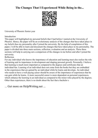 The Changes That I Experienced While Being in the...
University of Phoenix Senior year
Introduction
This paper will highlighted my personal beliefs that I had before I started at the University of
Phoenix. Hence, the paper will be an evolutionary analysis of the changes that have taken place in
my beliefs thus my personality after I joined the university. By the help of compilation of this
paper, I will be able to learn and document the changes that have taken place in my personality. The
paper is divided into three main sections, reflection, evaluation and an analysis. These three
sections will help in carrying out a comparison of the changes in me before and after I joined the
university.
Reflection
For any individual who knows the importance of education and learning must also realize the role
of learning and its importance in development and shaping personal growth. Personally, I believe
that learning is much more important as compared to the degrees and certificates that an
individual has. Learning of an individual does not come from the books but they are embedded
in the experiences that are gained by an individual while he learns and develops. An individual
who needs to have a well paying career should be aware of the importance of experiences that he
can gain while he learns. A more successful career is more dependent on personal experiences,
which enhance the learning in an individual as compared to the minor roles played by the degrees.
Other than experiences, there is no doubt about the fact that a bachelor s
... Get more on HelpWriting.net ...
 