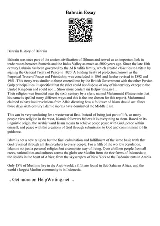 Bahrain Essay
Bahrain History of Bahrain
Bahrain was once part of the ancient civilization of Dilmun and served as an important link in
trade routes between Sumeria and the Indus Valley as much as 5000 years ago. Since the late 18th
century Bahrain has been governed by the Al Khalifa family, which created close ties to Britain by
signing the General Treaty of Peace in 1820. A binding treaty of protection, known as the
Perpetual Truce of Peace and Friendship, was concluded in 1861 and further revised in 1892 and
1951. This treaty was similar to those entered into by the British Government with the other Persian
Gulp principalities. It specified that the ruler could not dispose of any of his territory except to the
United Kingdom and could not ... Show more content on Helpwriting.net ...
Their religion was founded near the sixth century by a cleric named Muhammad (Please note that
his name is spelled many different ways and this is the one chosen for this report). Muhammad
claimed to have had revelations from Allah dictating how a follower of Islam should act. Since
those days sixth century Islamic morals have dominated the Middle East.
This can be very confusing for a westerner at first. Instead of being just part of life, as many
people view religion in the west, Islamic followers believe it is everything to them. Based on its
linguistic origin, the Arabic word Islam means to achieve peace peace with God, peace within
oneself, and peace with the creations of God through submission to God and commitment to His
guidance.
Islam is not a new religion but the final culmination and fulfillment of the same basic truth that
God revealed through all His prophets to every people. For a fifth of the world s population,
Islam is not just a personal religion but a complete way of living. Over a billion people from all
races, nationalities and cultures across the globe are Muslim from the rice farms of Indonesia to
the deserts in the heart of Africa; from the skyscrapers of New York to the Bedouin tents in Arabia.
Only 18% of Muslims live in the Arab world; a fifth are found in Sub Saharan Africa; and the
world s largest Muslim community is in Indonesia.
... Get more on HelpWriting.net ...
 