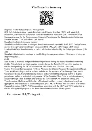 Vba Executive Summary
ntegrated Master Schedule (IMS) Management
OSP IMS Administration: Updated the Integrated Master Schedule (IMS) with identified
milestones, activities and completion status for the Human Resources (HR) section of Office
Management, and for the Programming, Strategic Planning and the Transformation Initiatives
Future Concepts (TIFC) divisions. (AV Team)
SharePoint Administration and Support
SharePoint Administration: o Managed SharePoint access for the OSP Staff, TIFC Design Teams,
and the Concept Generation Project Managers (PM). (AS, AK) o Developed VBA Senior
Leadership Offsite SharePoint site to collect all the data submitted by the Offsite participants. (LD,
AS)
SharePoint Optimization: Assisted in establishing the user permissions ... Show more content on
Helpwriting.net ...
(AK)
Idea House: o Attended and provided meeting minutes during the weekly Idea House meeting.
(AK) o Attended and provided meeting minutes during the June 30, 2016 weekly meeting to
discuss incorporating the 14 VBA Ideas from Idea House into Decision Lens. (AK)
Claims Processor Reorganization (CPR): o Attended the Claims Processor Reorganization Design
Team weekly meeting to review updates and discuss the approval of the Concept Paper by the
Governance Board. Captured meeting minutes and developed the subgroup matrix to display
participants and their individual assignments. (AS) o Provided SharePoint permissions to newly
assigned Design Team members and updated the views in the CPR document library. (AS)
Transformation Mailbox and Calendar: o Monitored mailbox regularly, distributed emails as
appropriate, and responded to calendar requests. (AS, AK) o Worked with the Office of Business
Process Integration (OBPI) POC to coordinate a meeting with the OBPI and TIFC leadership to
discuss adding OBPI projects to the Transformation Governance Board agenda.
... Get more on HelpWriting.net ...
 