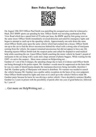 Bmw Police Report Sample
On August 10th 2015 Officer Paul Smith was patrolling his assigned area when he witnessed a
black 2015 BMW sports car speeding by him. Officer Smith was traveling eastbound on Pine
View Road which has a speed limit of 55 miles per hour, the BMW sped by him going west on
the same street. Officer Smith immediately reversed direction activated his emergency lights and
began to attempt to catch up to the speeding vehicle. Approximately one mile down the same
street Officer Smith came upon the same vehicle which had crashed into a house. Officer Smith
ran up to the car to find the driver unconscious behind the wheel with a strong odor of marijuana
coming from the vehicle, the suspect remained unconscious but did not appear to have any life
threating injuries Officer Smith took the suspects pulse and called for dispatch to send medical
help while searching the car. Upon Officer Smith searching the motor vehicle he found 1 pound of
marijuana in the car along with a scale and a large amount of plastic baggies. While waiting for the
EMT s to arrive the suspect... Show more content on Helpwriting.net ...
Gardner of 1 out of the 4 charges, the speeding charge due to lack of evidence and Officer Smith
not being thorough in his police report. Mr. Gardner s words must be suppressed on the basis that
he was in a state of shock/trauma despite the marijuana discovery being inevitable, therefore I
find Mr. Gardner guilty of Marijuana with intent to distribute. No warrant was needed to search
the vehicle because Mr. Gardner was a public safety exception on the basis of my own judgment.
Once Officer Smith turned his lights and siren on to catch up to the vehicle I believe made Mr.
Gardner panic because he knew he was driving a stolen vehicle. I have decided to sentence Bradley
Gardner to 2 years in prison with the possibility of parole after one year of good behavior, followed
by 1 year of
... Get more on HelpWriting.net ...
 
