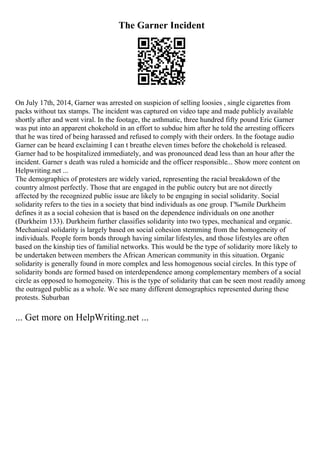 The Garner Incident
On July 17th, 2014, Garner was arrested on suspicion of selling loosies , single cigarettes from
packs without tax stamps. The incident was captured on video tape and made publicly available
shortly after and went viral. In the footage, the asthmatic, three hundred fifty pound Eric Garner
was put into an apparent chokehold in an effort to subdue him after he told the arresting officers
that he was tired of being harassed and refused to comply with their orders. In the footage audio
Garner can be heard exclaiming I can t breathe eleven times before the chokehold is released.
Garner had to be hospitalized immediately, and was pronounced dead less than an hour after the
incident. Garner s death was ruled a homicide and the officer responsible... Show more content on
Helpwriting.net ...
The demographics of protesters are widely varied, representing the racial breakdown of the
country almost perfectly. Those that are engaged in the public outcry but are not directly
affected by the recognized public issue are likely to be engaging in social solidarity. Social
solidarity refers to the ties in a society that bind individuals as one group. Г‰mile Durkheim
defines it as a social cohesion that is based on the dependence individuals on one another
(Durkheim 133). Durkheim further classifies solidarity into two types, mechanical and organic.
Mechanical solidarity is largely based on social cohesion stemming from the homogeneity of
individuals. People form bonds through having similar lifestyles, and those lifestyles are often
based on the kinship ties of familial networks. This would be the type of solidarity more likely to
be undertaken between members the African American community in this situation. Organic
solidarity is generally found in more complex and less homogenous social circles. In this type of
solidarity bonds are formed based on interdependence among complementary members of a social
circle as opposed to homogeneity. This is the type of solidarity that can be seen most readily among
the outraged public as a whole. We see many different demographics represented during these
protests. Suburban
... Get more on HelpWriting.net ...
 