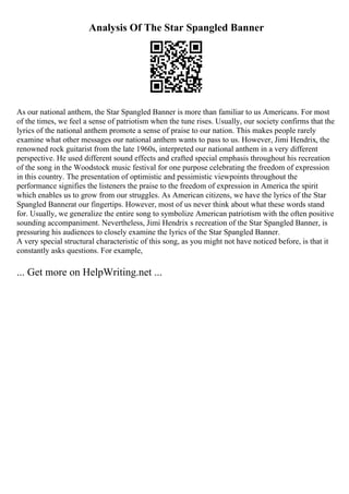 Analysis Of The Star Spangled Banner
As our national anthem, the Star Spangled Banner is more than familiar to us Americans. For most
of the times, we feel a sense of patriotism when the tune rises. Usually, our society confirms that the
lyrics of the national anthem promote a sense of praise to our nation. This makes people rarely
examine what other messages our national anthem wants to pass to us. However, Jimi Hendrix, the
renowned rock guitarist from the late 1960s, interpreted our national anthem in a very different
perspective. He used different sound effects and crafted special emphasis throughout his recreation
of the song in the Woodstock music festival for one purpose celebrating the freedom of expression
in this country. The presentation of optimistic and pessimistic viewpoints throughout the
performance signifies the listeners the praise to the freedom of expression in America the spirit
which enables us to grow from our struggles. As American citizens, we have the lyrics of the Star
Spangled Bannerat our fingertips. However, most of us never think about what these words stand
for. Usually, we generalize the entire song to symbolize American patriotism with the often positive
sounding accompaniment. Nevertheless, Jimi Hendrix s recreation of the Star Spangled Banner, is
pressuring his audiences to closely examine the lyrics of the Star Spangled Banner.
A very special structural characteristic of this song, as you might not have noticed before, is that it
constantly asks questions. For example,
... Get more on HelpWriting.net ...
 