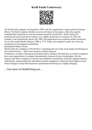 Kraft Foods Controversy
The Kraft foods company was founded in 1904, with the organization s origin rooted in Chicago
Illinois. The Kraft company initially set out to sell cheese in the region, where they quickly
expanded their operations to meet the demand caused by World War I. Kraft, famous for
producing the processed cheese Valetta, was a highly desired item in America. In 1924, the
company went international, and by the 1980 s the organization was acquiring smaller businesses
all over the world (Mueller Marion, 2000, p. 177). Today, the company remains one of the top
competitors in the prepared foodindustry.
International Mode of Entry
Shortly after the completion of World War I, and during the rise of the stock market, Kraft began to
move their business ... Show more content on Helpwriting.net ...
Furthermore, in today s fast paced environment these strategies still hold true, as smaller companies
have more opportunities to compete internationally, because of newer technologies, like the
Internet, that allow companies to directly and expedition communicate with their targeted audience.
Additionally, understanding the marketplace permits companies to obtain the knowledge to create
future strategies to keep their businesses operational and thriving in a rapidly changing
... Get more on HelpWriting.net ...
 