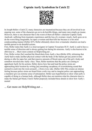 Captain Aarfy Symbolism In Catch 22
In Joseph Heller s Catch 22, many characters are traumatized because they are all involved in an
ongoing war, some of the characters go on to do horrible things, and many men simply go insane.
However, there is one character that is the worst of them all Heller s character Captain Aarfy
Aardvark: suffering from traumatic experiences and the loss of a woman s touch, Aarfy goes on to
do the worst thing imaginable, he rapes a woman and then kills her because it is his most
condescending manner (Heller 427). Heller ultimately shows how a traumatic situation can lead a
terrible person to do dreadful actions.
First, Heller states that Aarfy is a stout navigator in Captain Yossarians B 25. Aarfy is said to have a
terrible sense of direction and is always getting lost during his missions. Aarfy is also known to be
oblivious to ... Show more content on Helpwriting.net ...
First, Heller writes [he] watched the blood drain from Aarfy s face (Heller 428), informing that
Aarfy had to make another physical contact with the body of the Italian girl any point in time
during or after he rapes her, and that massive amounts of blood came out of the girl s body and
somehow traveled onto Aarfy s face. Then, Heller mentions that the police are coming to
apprehend Aarfy for his actions. Heller shows how fast and loud the police sirens are
approaching their location by writing [an] onrushing cacophony of overwhelming sound that
seemed to crash into the room around [...] from every side. (Heller 428) This creates an intense
feeling because police sirens are heard from a mile way and to imagine police cars approaching
a murderer give an extreme sense of anticipation. Heller uses hyperbolism to show what aarfy is
capable of doing to a human body, although Heller does not mention what his character does to
make the Italian girl bleed, I know Heller purposely included those details to show how Aarfy s
mental
... Get more on HelpWriting.net ...
 