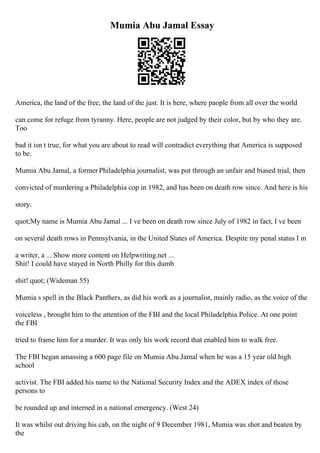 Mumia Abu Jamal Essay
America, the land of the free, the land of the just. It is here, where paople from all over the world
can come for refuge from tyranny. Here, people are not judged by their color, but by who they are.
Too
bad it isn t true, for what you are about to read will contradict everything that America is supposed
to be.
Mumia Abu Jamal, a former Philadelphia journalist, was put through an unfair and biased trial, then
convicted of murdering a Philadelphia cop in 1982, and has been on death row since. And here is his
story.
quot;My name is Mumia Abu Jamal ... I ve been on death row since July of 1982 in fact, I ve been
on several death rows in Pennsylvania, in the United States of America. Despite my penal status I m
a writer, a ... Show more content on Helpwriting.net ...
Shit! I could have stayed in North Philly for this dumb
shit! quot; (Wideman 55)
Mumia s spell in the Black Panthers, as did his work as a journalist, mainly radio, as the voice of the
voiceless , brought him to the attention of the FBI and the local Philadelphia Police. At one point
the FBI
tried to frame him for a murder. It was only his work record that enabled him to walk free.
The FBI began amassing a 600 page file on Mumia Abu Jamal when he was a 15 year old high
school
activist. The FBI added his name to the National Security Index and the ADEX index of those
persons to
be rounded up and interned in a national emergency. (West 24)
It was whilst out driving his cab, on the night of 9 December 1981, Mumia was shot and beaten by
the
 