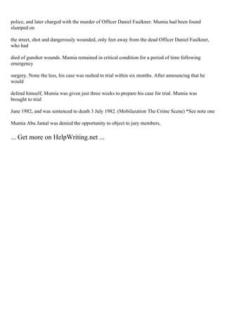 police, and later charged with the murder of Officer Daniel Faulkner. Mumia had been found
slumped on
the street, shot and dangerously wounded, only feet away from the dead Officer Daniel Faulkner,
who had
died of gunshot wounds. Mumia remained in critical condition for a period of time following
emergency
surgery. None the less, his case was rushed to trial within six months. After announcing that he
would
defend himself, Mumia was given just three weeks to prepare his case for trial. Mumia was
brought to trial
June 1982, and was sentenced to death 3 July 1982. (Mobilazation The Crime Scene) *See note one
Mumia Abu Jamal was denied the opportunity to object to jury members,
... Get more on HelpWriting.net ...
 