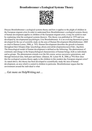Bronfenbrenner s Ecological Systems Theory
Discuss Bronfenbrenner s ecological systems theory and how it applies to the plight of children in
the European migrant crisis In order to understand how Bronfenbrenner s ecological systems theory
of human development applies to children of the European migrant crisis, it may be useful to start
by explaining what the ecological systems theoryis. This theory was published in 1979 and was
developed by developmental psychologist, Urie Bronfenbrenner. It is an evolving theoretical system
developed for the use of scientific study on the area of Human Development (Bronfenbrenner, 2005
as cited in Damon Lerner, 2006, p. 793). Human Development describes the growth in humans
throughout their lifespan (http://psychology.about.com/od/developmentecourse/f/dev_faq.htm).
The bioecological model of human development is defined as the following; The phenomenon of
continuity and change in the biopsychological characteristics of human beings, both as individuals
and as groups. The phenomenon extends over the life course, across successive generations, and
through historical time, both past and future. (Damon, M. Lerner M. R, 2006, p.793) How does
this bio ecological systems theory apply to the children in this modern day European migrant crisis?
As stated above, this theory has been developed to scientifically study the area of human
development, an area which is central to children in particular. Bronfenbrenner argues that the
environment around the individual is what
... Get more on HelpWriting.net ...
 