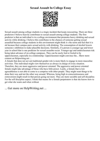 Sexual Assault In College Essay
Sexual assault among college students is a tragic incident that keeps reoccurring. There are three
predictors I believe heavily contributes to sexual assault among college students. The first
predictor is that an individual is in a college environment that promotes heavy drinking and sexual
activity while drinking. I believe this contributes to the chances of someone getting sexual
assaulted because college students in this environment might think it s the norm and feel that it is
ok because their campus pairs sexual activity with drinking. The consumption of alcohol lowers
someone s inhibition to make plausible decisions. Similarly, if a person is younger age and lower
year in school that is one predictor for sexual assaultto occur. Younger age and underclassmen risk
being taken advance of on college campuses. They can be easily lied or fooled to by
upperclassmen, especially in a relationship. Upperclassmen might convince the... Show more
content on Helpwriting.net ...
A female that does not act out traditional gender role is more likely to engage in more masculine
activities. This individual might view themselves as always in charge of every situation.
Therefore, they are more aggressive and power oriented. The aggressive and power oriented
female might take advantage of those who have little power. Lastly, a female that is low
agreeableness is not able to come to a comprise with other people. They might want things to be
done their way and not the other way around. Whereas, being high in conscientiousness and
extraversion might result in that person going out more. They are more sociable and self discipline.
For the self discipline aspect, I think that means for a female perpetrators is that she knows how to
get what she wants and when without
... Get more on HelpWriting.net ...
 