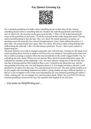 Fay Quotes Growing Up
Fay s stomach grumbled,as he hadn t eaten something decent in three days.In this context,
something decent refers to something that isn t found in the trash.He paced back and forth,not
sure of what to do. He sat down on the grass near the lake. T That s it! He looked around,well
aware of the possibility of starvation. I ll rob the next person that walks along that street! The boy
said to himself,turning to face the lake. One..two..three! He turned around,to see police car
speeding across the street.His face showed disappointment. I don t think robbing the police is a
great idea.. He turned around once again. One..two..three! This time,a rather strong looking man
walked along the sidewalk. I don t see that being a good idea.. He sat... Show more content on
Helpwriting.net ...
The book stated to never talk to strangers,especially ones with red suits. Actually,no.The book never
stated anything about suits,but it might as well have.Fay was skeptical. Nevertheless,his mind went
into overdrive,creating a scenario where the man invited him to the world s biggest buffet. Fay. he
said,taking the man s hand. Where are your parents? Rem shook his head,sitting down again. He
explained his situation on the orphanage. I see.. the man said,now sitting next to the boy.His face
was that of intrigue,and he often looked at Rem s arm. I wanted to ask about that scar. said the
man,pointing at his dirty arm. Fay had forgotten about it. Y You might not believe this,but a wolf
attacked me at night,a few days ago. Fay said,caressing his own arm. The man smiled creepily,as if
he just caught onto something important,not unlike a young student solving a difficult equation. Is
that so? I just so happen to His words were interruped by his own stomach grumbling,not unlike a
whale s mating call. Are you hungry too? said Fay,taken aback. What? Are you FED UP with my
stomach grumbling? answered the man. He exploted with laughter at his own lame
... Get more on HelpWriting.net ...
 