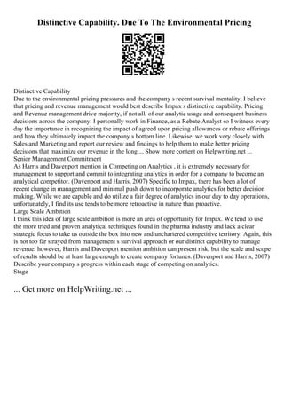 Distinctive Capability. Due To The Environmental Pricing
Distinctive Capability
Due to the environmental pricing pressures and the company s recent survival mentality, I believe
that pricing and revenue management would best describe Impax s distinctive capability. Pricing
and Revenue management drive majority, if not all, of our analytic usage and consequent business
decisions across the company. I personally work in Finance, as a Rebate Analyst so I witness every
day the importance in recognizing the impact of agreed upon pricing allowances or rebate offerings
and how they ultimately impact the company s bottom line. Likewise, we work very closely with
Sales and Marketing and report our review and findings to help them to make better pricing
decisions that maximize our revenue in the long ... Show more content on Helpwriting.net ...
Senior Management Commitment
As Harris and Davenport mention in Competing on Analytics , it is extremely necessary for
management to support and commit to integrating analytics in order for a company to become an
analytical competitor. (Davenport and Harris, 2007) Specific to Impax, there has been a lot of
recent change in management and minimal push down to incorporate analytics for better decision
making. While we are capable and do utilize a fair degree of analytics in our day to day operations,
unfortunately, I find its use tends to be more retroactive in nature than proactive.
Large Scale Ambition
I think this idea of large scale ambition is more an area of opportunity for Impax. We tend to use
the more tried and proven analytical techniques found in the pharma industry and lack a clear
strategic focus to take us outside the box into new and unchartered competitive territory. Again, this
is not too far strayed from management s survival approach or our distinct capability to manage
revenue; however, Harris and Davenport mention ambition can present risk, but the scale and scope
of results should be at least large enough to create company fortunes. (Davenport and Harris, 2007)
Describe your company s progress within each stage of competing on analytics.
Stage
... Get more on HelpWriting.net ...
 