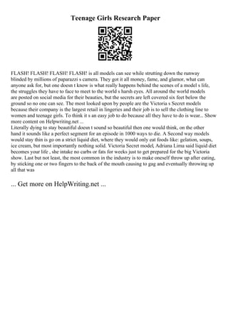 Teenage Girls Research Paper
FLASH! FLASH! FLASH! FLASH! is all models can see while strutting down the runway
blinded by millions of paparazzi s camera. They got it all money, fame, and glamor, what can
anyone ask for, but one doesn t know is what really happens behind the scenes of a model s life,
the struggles they have to face to meet to the world s harsh eyes. All around the world models
are posted on social media for their beauties, but the secrets are left covered six feet below the
ground so no one can see. The most looked upon by people are the Victoria s Secret models
because their company is the largest retail in lingeries and their job is to sell the clothing line to
women and teenage girls. To think it s an easy job to do because all they have to do is wear... Show
more content on Helpwriting.net ...
Literally dying to stay beautiful doesn t sound so beautiful then one would think, on the other
hand it sounds like a perfect segment for an episode in 1000 ways to die. A Second way models
would stay thin is go on a strict liquid diet, where they would only eat foods like: gelation, soups,
ice cream, but most importantly nothing solid. Victoria Secret model, Adriana Lima said liquid diet
becomes your life , she intake no carbs or fats for weeks just to get prepared for the big Victoria
show. Last but not least, the most common in the industry is to make oneself throw up after eating,
by sticking one or two fingers to the back of the mouth causing to gag and eventually throwing up
all that was
... Get more on HelpWriting.net ...
 