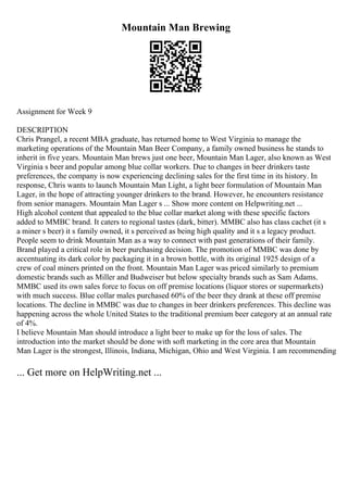 Mountain Man Brewing
Assignment for Week 9
DESCRIPTION
Chris Prangel, a recent MBA graduate, has returned home to West Virginia to manage the
marketing operations of the Mountain Man Beer Company, a family owned business he stands to
inherit in five years. Mountain Man brews just one beer, Mountain Man Lager, also known as West
Virginia s beer and popular among blue collar workers. Due to changes in beer drinkers taste
preferences, the company is now experiencing declining sales for the first time in its history. In
response, Chris wants to launch Mountain Man Light, a light beer formulation of Mountain Man
Lager, in the hope of attracting younger drinkers to the brand. However, he encounters resistance
from senior managers. Mountain Man Lager s ... Show more content on Helpwriting.net ...
High alcohol content that appealed to the blue collar market along with these specific factors
added to MMBC brand. It caters to regional tastes (dark, bitter). MMBC also has class cachet (it s
a miner s beer) it s family owned, it s perceived as being high quality and it s a legacy product.
People seem to drink Mountain Man as a way to connect with past generations of their family.
Brand played a critical role in beer purchasing decision. The promotion of MMBC was done by
accentuating its dark color by packaging it in a brown bottle, with its original 1925 design of a
crew of coal miners printed on the front. Mountain Man Lager was priced similarly to premium
domestic brands such as Miller and Budweiser but below specialty brands such as Sam Adams.
MMBC used its own sales force to focus on off premise locations (liquor stores or supermarkets)
with much success. Blue collar males purchased 60% of the beer they drank at these off premise
locations. The decline in MMBC was due to changes in beer drinkers preferences. This decline was
happening across the whole United States to the traditional premium beer category at an annual rate
of 4%.
I believe Mountain Man should introduce a light beer to make up for the loss of sales. The
introduction into the market should be done with soft marketing in the core area that Mountain
Man Lager is the strongest, Illinois, Indiana, Michigan, Ohio and West Virginia. I am recommending
... Get more on HelpWriting.net ...
 