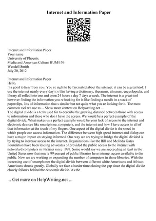 Internet and Information Paper
Internet and Information Paper
Your name
University of Phoenix
Media and American Culture HUM/176
Wendell Smith
July 20, 2012
Internet and Information Paper
Hello,
It s good to hear from you. You re right to be fascinated about the internet; it can be a great tool. I
use the internet nearly every day it s like having a dictionary, thesaurus, almanac, encyclopedia, and
library all rolled into one and open 24 hours a day 7 days a week. The internet is a great tool
however finding the information you re looking for is like finding a needle in a stack of
paperclips, lots of information that s similar but not quite what you re looking for it. The most
common tool we use to ... Show more content on Helpwriting.net ...
The digital divide is a term used for to describe the growing distance between those with access
to information and those who don t have the access. We would be a perfect example of the
digital divide. What makes us a perfect example would be your lack of access to the internet and
electronic devices like smartphone, computers, and the internet and how I have access to all of
that information at the touch of my fingers. One aspect of the digital divide is the speed in
which people can access information. The difference between high speed internet and dialup can
have a major impact on staying informed. One way we are trying to bridge the digital divided is
by trying to increase access to the internet. Organizations like the Bill and Melinda Gates
Foundation have been leading advocates of provided the public access to the internet with
networked computers in libraries since 1997. Some would say we are succeeding at least in the
United States now that nearly 99 percent of public libraries have internet access available to the
public. Now we are working on expanding the number of computers in those libraries. With the
increasing use of smartphones the digital divide between different white Americans and African
Americans shrunk greatly. Globally we face a harder time closing the gap since the digital divide
closely follows behind the economic divide. As the
... Get more on HelpWriting.net ...
 