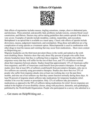 Side Effects Of Opioids
Side effects of ergotamine includes nausea, tingling sensations, cramps, chest or abdominal pain,
and dizziness. Three potential, and possibly fatal, problems include toxicity, extreme blood vessel
constriction, and fibrosis. Doctors may advise taking painkillers that contain opioids if the attack is
very severe. Examples of opioids include morphine, codeine, meperidine, and oxycodone.
Butorphanol is an opioid that is available as a nasal spray. Classic side effects of opioids include
drowsiness, nausea, judgement impairment, and constipation. Drug abuse and addiction are a big
complication of using opioids as a treatment option. Metoclopramide is used in combination with
other drugs to treat the nausea and vomiting that may occur from medications... Show more content
on Helpwriting.net ...
Migraine headaches are the third most prevalent illness in the world, and ranked as the sixth
most disabling illness. Statistics show that only about fifty percent of people who suffer from
chronic headaches know that they re suffering from a migraine. 76% of people who suffer from
migraines worry that they will suffer for the rest of their lives, and 37% of sufferers worried
about their migraines between attacks. Studies found that approximately 12% of Americans suffer
from migraines, and 40% of Americans could benefit from preventative therapies. Even though
studies show that at least 40% of sufferers could benefit from preventative therapies, only one in
five sufferers are currently using preventative therapies. Studies also show that over 25% of
people who suffer from migraine attacks miss at least one working day over the past three
months, and nine out of ten sufferers say that they cannot function normally during those days. At
least 98 percent of migraine attack sufferers take medications for temporary headache relief,
whether it be over the counter or prescription. Only 12% of sufferers take preventative
medications as opposed to the 98% of sufferers taking medications for relief. Severe migraines are
ranked in the highest of seven disability classes, along with psychosis, dementia, and quadriplegia,
published by the World Health Organization. People who participated in a survey who admitted to a
... Get more on HelpWriting.net ...
 