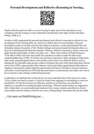 Personal Development and Reflective Reasoning in Nursing...
Maybe reflective practices offer us a way of trying to make sense of the uncertainty in our
workplaces and the courage to work competently and ethically at the edge of order and chaos...
(Ghaye, 2000, p.7)
In order to fully understand the personal development and reflective reasoning in relation to your
development in the Nursing field, one will have to define these two terminologies. Personal
development means to include activities that improve awareness, can develop potential that will
ultimately enhance the quality of life. Medical colleges advocate personal development plans as a
basis for continuing professional development. Whereas, reflective reasoning is where a nurse can
apply learning and insights of others into their own ... Show more content on Helpwriting.net ...
To be able to reflect one must step outside the experience in order to make the observance
comprehendible Gray (1998). To do this, one must have motivation. When speaking of motivation,
task variety and participation allows each member of the team to use different skills as well as
rotating the less desirable tasks giving a cohesive feeling to the team while motivating them. Bowen
and Lawler (1992), argue practices that empower such as providing organizational information to
employee, bureaucratic control reduction and increased self power all helps to increase employee
motivation. French and Raven (1959) add that motivation is a characteristic that makes one want to
do or carryout a task willingly without being directed.
Leadership is an important role in life and an even more important role in the success of a nurse.
To be a leader one must be creative. Creativity results from engaging in surroundings to seek new
possibilities. For the best outcome of reflection, and the use of creativity, one should be as
impulsive as possible in recording thoughts and feelings. Efficient clinical leaders are supposed to
able to help others to see and understand situations from various outlooks and effective clinical
nurse leaders must be willing to look for new ways of doing things. One theory that can be readily
... Get more on HelpWriting.net ...
 