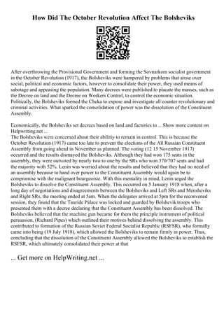How Did The October Revolution Affect The Bolsheviks
After overthrowing the Provisional Government and forming the Sovnarkom socialist government
in the October Revolution (1917), the Bolsheviks were hampered by problems that arose over
social, political and economic factors, however to consolidate their power, they used means of
sabotage and appeasing the population. Many decrees were published to placate the masses, such as
the Decree on land and the Decree on Workers Control, to control the economic situation.
Politically, the Bolsheviks formed the Cheka to expose and investigate all counter revolutionary and
criminal activities. What sparked the consolidation of power was the dissolution of the Constituent
Assembly.
Economically, the Bolsheviks set decrees based on land and factories to ... Show more content on
Helpwriting.net ...
The Bolsheviks were concerned about their abilitiy to remain in control. This is because the
October Revolution (1917) came too late to prevent the elections of the All Russian Constituent
Assembly from going ahead in November as planned. The voting (12 15 November 1917)
occurred and the results dismayed the Bolsheviks. Although they had won 175 seats in the
assembly, they were outvoted by nearly two to one by the SRs who won 370/707 seats and had
the majority with 52%. Lenin was worried about the results and believed that they had no need of
an assembly because to hand over power to the Constituent Assembly would again be to
compromise with the malignant bourgeoisie. With this mentality in mind, Lenin urged the
Bolsheviks to dissolve the Constituent Assembly. This occurred on 5 January 1918 when, after a
long day of negotiations and disagreements between the Bolsheviks and Left SRs and Mensheviks
and Right SRs, the meeting ended at 5am. When the delegates arrived at 5pm for the reconvened
session, they found that the Tauride Palace was locked and guarded by Bolshevik troops who
presented them with a decree declaring that the Constituent Assembly has been dissolved. The
Bolsheviks believed that the machine gun became for them the principle instrument of political
persuasion, (Richard Pipes) which outlined their motives behind dissolving the assembly. This
contributed to formation of the Russian Soviet Federal Socialist Republic (RSFSR), who formally
came into being (19 July 1918), which allowed the Bolsheviks to remain firmly in power. Thus,
concluding that the dissolution of the Constituent Assembly allowed the Bolsheviks to establish the
RSFSR, which ultimately consolidated their power at that
... Get more on HelpWriting.net ...
 