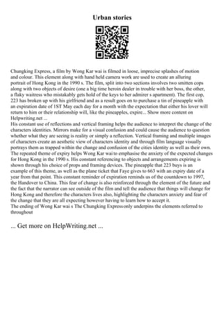 Urban stories
Chungking Express, a film by Wong Kar wai is filmed in loose, imprecise splashes of motion
and colour. This element along with hand held camera work are used to create an alluring
portrait of Hong Kong in the 1990 s. The film, split into two sections involves two smitten cops
along with two objects of desire (one a big time heroin dealer in trouble with her boss, the other,
a flaky waitress who mistakably gets hold of the keys to her admirer s apartment). The first cop,
223 has broken up with his girlfriend and as a result goes on to purchase a tin of pineapple with
an expiration date of 1ST May each day for a month with the expectation that either his lover will
return to him or their relationship will, like the pineapples, expire... Show more content on
Helpwriting.net ...
His constant use of reflections and vertical framing helps the audience to interpret the change of the
characters identities. Mirrors make for a visual confusion and could cause the audience to question
whether what they are seeing is reality or simply a reflection. Vertical framing and multiple images
of characters create an aesthetic view of characters identity and through film language visually
portrays them as trapped within the change and confusion of the cities identity as well as their own.
The repeated theme of expiry helps Wong Kar waito emphasise the anxiety of the expected changes
for Hong Kong in the 1990 s. His constant referencing to objects and arrangements expiring is
shown through his choice of props and framing devices. The pineapple that 223 buys is an
example of this theme, as well as the plane ticket that Faye gives to 663 with an expiry date of a
year from that point. This constant reminder of expiration reminds us of the countdown to 1997,
the Handover to China. This fear of change is also reinforced through the element of the future and
the fact that the narrator can see outside of the film and tell the audience that things will change for
Hong Kong and therefore the characters lives also, highlighting the characters anxiety and fear of
the change that they are all expecting however having to learn how to accept it.
The ending of Wong Kar wai s The Chungking Expressonly underpins the elements referred to
throughout
... Get more on HelpWriting.net ...
 
