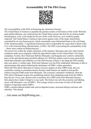 Accountability Of The FDA Essay
The Accountability of the FDA in Protecting the American Citizenry
The United States of America is arguably the greatest country in the history of the world. With this
great global influence, one could assume the United States ensures the best for its citizens health
and prosperity, to be a role model for the rest of the world. However, you would be greatly
surprised. The United States is failing to take action against some of the major immoralities
committed by its own bureaucracies, which consistently cause detrimental harm to the well being
of the American public. A significant bureaucracy that is responsible for a great deal of harm to the
U.S. is the Food and Drug Administration, or FDA. The FDA is preventing the sustainability of the
... Show more content on Helpwriting.net ...
The answer lies within the simple economics of the situation. Monsanto and a few other biotech
companies make up an oligopoly within the agricultural market in the United States. Five large
companies Aventis, Dow Chemical, DuPont, Monsanto, and Syngenta now control a substantial
piece of the agricultural patent portfolio (Barton 43). With this market control comes great profit,
which then translates into influence over the FDA because if there is one thing the FDA actually
does care about, it s dollar signs. With total influence over the FDA established, Monsanto is able to
unleash patent after patent furthering the dominance of GMO s within agriculture.
When the FDA allows Monsanto to release excessive patents on their GMO seeds, they are
essentially creating a command economy because small farmers are unable to turn profits
without using the GMO seeds from Monsanto. The economic command is furthered, when the
FDA allows Monsanto to pass laws prohibiting farmers from replanting seeds from the GMO s
they harvest. Every year, farmers must re purchase new GMO seeds from Monsanto because
their patents have made it illegal to re use seeds. The former was only the economic and labeling
issues with Monsanto s use of GMO s. The average citizen is not aware of some of the health
dangers of ingesting certain GMO s.
GMO s contain inherent health risks such as digestion issues, increased allergic reactions, and
infertility. This should
... Get more on HelpWriting.net ...
 