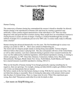 The Controversy Of Human Cloning
Human Cloning
The controversy of human cloning has contemplated the reasons it should or shouldn t be allowed.
Human cloning is the reproduction of human cells and tissue by creating a genetical copy
artificially. Clones contain original characteristics of the individual or cell. There are many
dangerous risks and great benefits to human cloning. Many people have an extraordinary reaction to
cloning because it creates all sorts of images. Cloning is a medical breakthrough that can help
millions of people if it is scientifically proven to be 100% safe. Is science really ready to officially
clone a human?
Human cloning has advanced dramatically over the years. The first breakthrough in science was
cloning a sea urchin in 1885. It ... Show more content on Helpwriting.net ...
The moral code for religious people stands at cloning being unacceptable. Various religious
followers believe that science is playing God . This also corresponds with laws of the United States
as well as other countries. Laws have outlawed cloning in general or have research monitored, the
issue was first addressed by California legislature, which banned reproductive cloning, or cloning to
initiate a pregnancy, in 1997. Since then Arkansas, Connecticut, Indiana, Iowa, Maryland,
Massachusetts, Michigan, Rhode Island, New Jersey, North Dakota, South Dakota, and Virginia
have enacted measures to prohibit reproductive cloning, (NCLS 1).
What are the benefits of human cloning? Even though genetically copying something has its
negatives, there are upswings. For example, cloning can help infertile couples get children of their
own. It also can help patients that are injured.
My believe stands on the fact that human cloning is wrong. With the low success rate it has, I do
not think that cloning is reasonable. Most of cloning has taken place with animals which cannot
take the place of a human being. There is a large room for error. What if the experiment goes
wrong, then what? That person could either be at risk for death or other
... Get more on HelpWriting.net ...
 