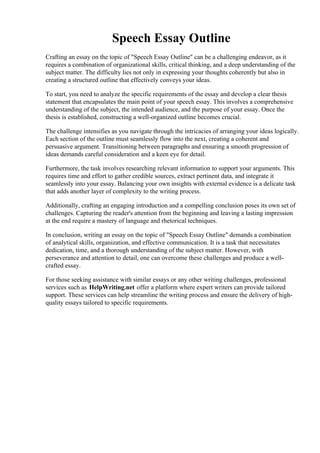 Speech Essay Outline
Crafting an essay on the topic of "Speech Essay Outline" can be a challenging endeavor, as it
requires a combination of organizational skills, critical thinking, and a deep understanding of the
subject matter. The difficulty lies not only in expressing your thoughts coherently but also in
creating a structured outline that effectively conveys your ideas.
To start, you need to analyze the specific requirements of the essay and develop a clear thesis
statement that encapsulates the main point of your speech essay. This involves a comprehensive
understanding of the subject, the intended audience, and the purpose of your essay. Once the
thesis is established, constructing a well-organized outline becomes crucial.
The challenge intensifies as you navigate through the intricacies of arranging your ideas logically.
Each section of the outline must seamlessly flow into the next, creating a coherent and
persuasive argument. Transitioning between paragraphs and ensuring a smooth progression of
ideas demands careful consideration and a keen eye for detail.
Furthermore, the task involves researching relevant information to support your arguments. This
requires time and effort to gather credible sources, extract pertinent data, and integrate it
seamlessly into your essay. Balancing your own insights with external evidence is a delicate task
that adds another layer of complexity to the writing process.
Additionally, crafting an engaging introduction and a compelling conclusion poses its own set of
challenges. Capturing the reader's attention from the beginning and leaving a lasting impression
at the end require a mastery of language and rhetorical techniques.
In conclusion, writing an essay on the topic of "Speech Essay Outline" demands a combination
of analytical skills, organization, and effective communication. It is a task that necessitates
dedication, time, and a thorough understanding of the subject matter. However, with
perseverance and attention to detail, one can overcome these challenges and produce a well-
crafted essay.
For those seeking assistance with similar essays or any other writing challenges, professional
services such as HelpWriting.net offer a platform where expert writers can provide tailored
support. These services can help streamline the writing process and ensure the delivery of high-
quality essays tailored to specific requirements.
Speech Essay Outline Speech Essay Outline
 