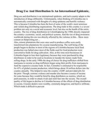 Drug Use And Distribution Is An International Epidemic,
Drug use and distribution is an international epidemic, and each country adapts to the
introduction of drugs differently. Unfortunately, when thinking of Colombia one is
automatically consumed with thoughts of a drug epidemic and horrific violence.
This is because Colombia has been the host of some of the world s most notorious
and violent drug distributing organizations. The drug trade in this country is a severe
problem not only on a social and economic level, but also on the health of the entire
country. The rise of drug distribution in Colombiaduring the 1980s directly impacted
the country s economic, social, and political systems. And the rise of drug awareness
worldwide during this era was directly affected by the violence in this... Show more
content on Helpwriting.net ...
Also, remote plantations that were once used to produce coffee were easily
transformed into plantations for cocaine manufacturing. The well being of the
people began to decline in most of the regions of Colombia because local food
production was halted since most of the fields used for food production were
converted to fields for drug cultivation. Also, at this time most businesses in
Colombia began to lose their legitimacy because they were purchased by drug
distributors in order to be used as locations to launder the money made from
selling drugs. In the early 1980s the drug of choice for drug traffickers shifted from
marijuana to cocaine as drug traffickers began using their profits from marijuana to
fund the expensive cocaine trade. In fact, Colombia is estimated to be responsible
for 43% of global cocaine production, which brings about 10 million dollars into the
country annually. This helped to raise the country s GDP, and provided jobs for
the poor. Though, extreme violence and murder also became a source of income
for some because they would be hired by drug distributors as sicarios, which are
paid assassins, in order to attack rivals and instil fear into the society. The overall
quality of life began to decline in Colombia because of the effects of drug distribution
in society. Cocaine dealers were wealthy, extremely dangerous, and hard to infiltrate.
Which made it difficult to prevent
 