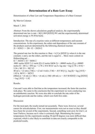Determination of a Rate Law Essay
Determination of a Rate Law and Temperature Dependence of a Rate Constant
By Marvin Coleman
March 7, 2011
Abstract: From the shown calculations graphical analysis, the experimentally
determined rate law is rate = K[I ].969 [H2O2].991 and the experimentally determined
activation energy is 59.50 kJ/mole.
Introduction: The rate of a reaction varies at different temperatures and reactant
concentrations. In this experiment, the orders and dependence of the rate constant of
the products used are determined by the following chemical reaction:
2I + H2O2 1 + 2H+ I2 + 2H2O 2
The general rate law for this reaction is: Rate = k [I ]x [H2O2 ]y where k is the rate
constant, x and y are the orders, and the rate is equal to ... Show more content on
Helpwriting.net ...
I2 + 2S2O3 2 2I + S4O6 2
.0001 moles S2O3 2 (1 mole I2)/ (2 moles S4O6 2) = .00005 moles I2 g. (.00005
moles I2 / .04 L) / 450 sec = 2.78 x 10 6 M I2/ sec h. log rate = log (2.78 x 10 6) =
5.56 i. M1 V1 = M2 V2
40 ml x = (2 ml) (.3 M) x = (2 ml/ 4 ml) (.3 M) = .015 M [I ] j. log [I] = log [.015] =
1.82 k. M1V1 = M2V2
(40mL)x = (6 mL) (.1 M) x = (6 mL) (.1M)/ (40 mL) x = .015 M H2O2 l. log [H2O2]
= log [.015] = 1.82
Results:
Cara and I were able to find that as the temperature increased, the faster the reaction
took place. We came to the conclusion that the experiment we were conducting was
an endothermic reaction. We were also able to conclude the rate order of the
hydrogen peroxide and the iodine, which were both first order.
Discussion:
For the most part, the results turned out accurately. There were, however, several
causes for miscalculations. First, our measurements were not as exact as they should
have been for several of the experiments. Second, something went awry for trial 2, at
least I believe, because our k value is extremely high. Maintaining the correct
temperatures for the experiments needing 30 and 40 degrees was more difficult than
expected, which is also likely to contribute in data not exactly comparable to the
predicted results.
 
