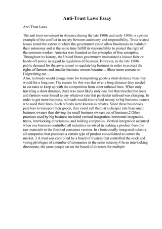 Anti-Trust Laws Essay
Anti Trust Laws
The anti trust movement in America during the late 1800s and early 1900s is a prime
example of the conflict in society between autonomy and responsibility. Trust related
issues tested the extent to which the government could allow businesses to maintain
their autonomy and at the same time fulfill its responsibility to protect the right of
the common worker. America was founded on the principles of free enterprise.
Throughout its history, the United States government maintained a laissez faire or
hands off policy in regard to regulation of business. However, in the late 1800s
public demand for the government to regulate big business in order to protect the
rights of farmers and smaller business owners became ... Show more content on
Helpwriting.net ...
Also, railroads would charge more for transporting goods a short distance than they
would for a long one. The reason for this was that over a long distance they needed
to cut rates to keep up with the competition from other railroad lines. When only
traveling a short distance, there was most likely only one line that traveled the route
and farmers were forced to pay whatever rate that particular railroad was charging. In
order to get more business, railroads would also refund money to big business owners
who used their lines. Such refunds were known as rebates. Since these businesses
paid less to transport their goods, they could sell them at a cheaper rate than small
business owners thus driving the small business owners out of business.2 Other
practices used by big business included vertical integration, horizontal integration,
trusts, interlocking directorates, and holding companies. Vertical integration occurred
when one business controlled all industries involved in making a product from the
raw materials to the finished consumer version. In a horizontally integrated industry
all companies that produced a certain type of product consolidated to corner the
market. 3 A trustwas controlled by a board of trustees that controlled the stock and
voting privileges of a number of companies in the same industry.4 In an interlocking
directorate, the same people sat on the board of directors for multiple
 