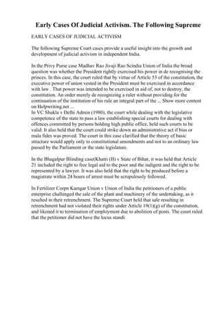 Early Cases Of Judicial Activism. The Following Supreme
EARLY CASES OF JUDICIAL ACTIVISM
The following Supreme Court cases provide a useful insight into the growth and
development of judicial activism in independent India.
In the Privy Purse case Madhav Rao Jivaji Rao Scindia Union of India the broad
question was whether the President rightly exercised his power in de recognising the
princes. In this case, the court ruled that by virtue of Article 53 of the constitution, the
executive power of union vested in the President must be exercised in accordance
with law . That power was intended to be exercised in aid of, not to destroy, the
constitution. An order merely de recognizing a ruler without providing for the
continuation of the institution of his rule an integral part of the ... Show more content
on Helpwriting.net ...
In VC Shukla v Delhi Admin (1980), the court while dealing with the legislative
competence of the state to pass a law establishing special courts for dealing with
offences committed by persons holding high public office, held such courts to be
valid. It also held that the court could strike down an administrative act if bias or
mala fides was proved. The court in this case clarified that the theory of basic
structure would apply only to constitutional amendments and not to an ordinary law
passed by the Parliament or the state legislature.
In the Bhagalpur Blinding case(Khatri (II) v State of Bihar, it was held that Article
21 included the right to free legal aid to the poor and the indigent and the right to be
represented by a lawyer. It was also held that the right to be produced before a
magistrate within 24 hours of arrest must be scrupulously followed.
In Fertilizer Corpn Kamgar Union v Union of India the petitioners of a public
enterprise challenged the sale of the plant and machinery of the undertaking, as it
resulted in their retrenchment. The Supreme Court held that sale resulting in
retrenchment had not violated their rights under Article 19(1)(g) of the constitution,
and likened it to termination of employment due to abolition of posts. The court ruled
that the petitioner did not have the locus standi
 